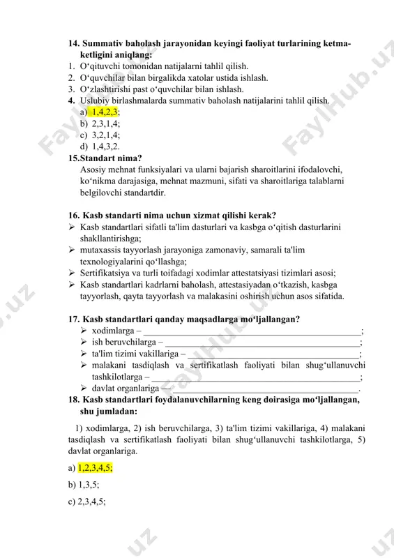 r ustida ishlash. 3. oʻzlashtirishi past oʻquvchilar bilan ishlash. 4. uslubiy birlashmalarda summativ baholash natijalarini tahlil qilish. a) 1,4,2,3; b) 2,3,1,4; c) 3,2,1,4; d) 1,4,3,2. 15. standart nima? asosiy mehnat funksiyalari va ularni bajarish sharoitlarini ifodalovchi, koʻnikma darajasiga, mehnat mazmuni, sifati va sharoitlariga talablarni belgilovchi standartdir. 16. kasb standarti nima uchun xizmat qilishi kerak? · kasb standartlari sifatli ta'lim dasturlari va kasbga oʻqitish dasturlarini shakllantirishga; · mutaxassis tayyorlash jarayoniga zamonaviy, samarali ta'lim texnologiyalarini qoʻllashga; · sertifikatsiya va turli toifadagi xodimlar attestatsiyasi tizimlari asosi; · kasb standartlari kadrlarni baholash, attestasiyadan oʻtkazish, kasbga tayyorlash, qayta tayyorlash va malakasini oshirish uchun asos sifatida. 17. kasb standartlari qanday maqsadlarga moʻljallangan? · xodimlarga – _______________________________________________; · ish beruvchilarga – __________________________________________; · ta'lim tizimi vakillariga – _____________________________________; · malakani tasdiqlash va sertifikatlash faoliyati bilan shugʻullanuvchi tashkilotlarga – _____________________________________________; · davlat organlariga — ________________________________________. 18. kasb standartlari foydalanuvchilarning keng doirasiga moʻljallangan, shu jumladan: 1) xodimlarga, 2) ish …