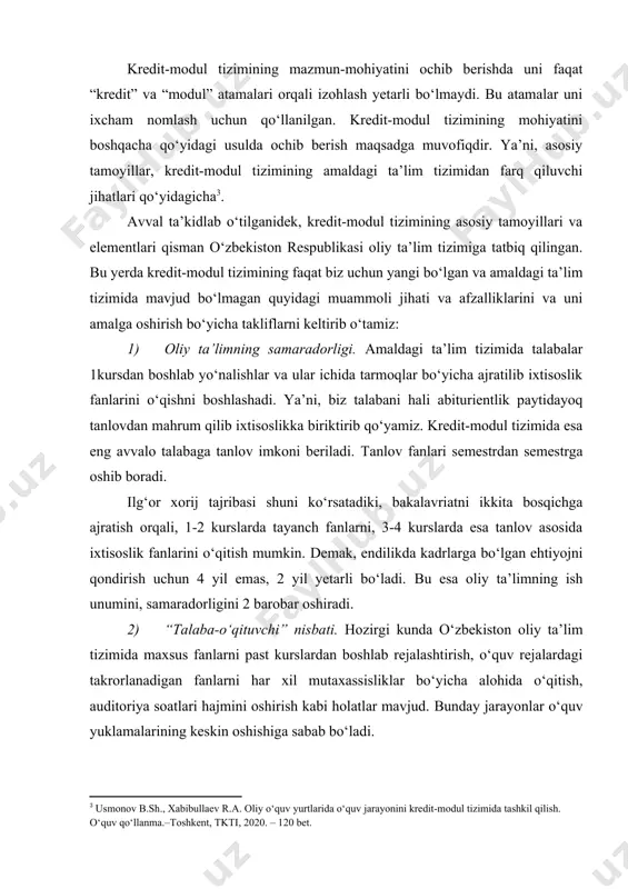 asosiy tamoyillar, kredit-modul tizimining amaldagi ta’lim tizimidan farq qiluvchi jihatlari qo‘yidagicha . avval ta’kidlab o‘tilganidek, kredit-modul tizimining asosiy tamoyillari va elementlari qisman o‘zbekiston respublikasi oliy ta’lim tizimiga tatbiq qilingan. bu yerda kredit-modul tizimining faqat biz uchun yangi bo‘lgan va amaldagi ta’lim tizimida mavjud bo‘lmagan quyidagi muammoli jihati va afzalliklarini va uni amalga oshirish bo‘yicha takliflarni keltirib o‘tamiz: 1) oliy ta’limning samaradorligi. amaldagi ta’lim tizimida talabalar 1kursdan boshlab yo‘nalishlar va ular ichida tarmoqlar bo‘yicha ajratilib ixtisoslik fanlarini o‘qishni boshlashadi. ya’ni, biz talabani hali abiturientlik paytidayoq tanlovdan mahrum qilib ixtisoslikka biriktirib qo‘yamiz. kredit-modul tizimida esa eng avvalo talabaga tanlov imkoni beriladi. tanlov fanlari semestrdan semestrga oshib boradi. ilg‘or xorij tajribasi shuni ko‘rsatadiki, bakalavriatni ikkita bosqichga ajratish orqali, 1-2 kurslarda tayanch fanlarni, 3-4 kurslarda esa tanlov asosida ixtisoslik fanlarini o‘qitish mumkin. demak, endilikda kadrlarga bo‘lgan ehtiyojni qondirish uchun 4 yil emas, 2 yil yetarli bo‘ladi. bu esa oliy ta’limning ish unumini, samaradorligini 2 …