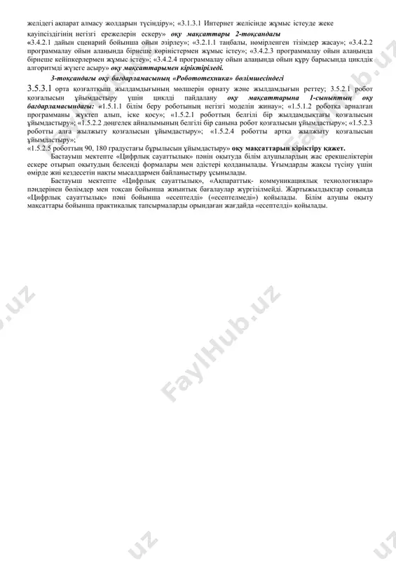 ңба регистрін, пернетақтаның орналасуын, меңзерді басқаруды өзгертуге арналған клавиштер. программалық қамтамасыз ету: қолданбалы программаларда «қызу» клавиштерді пайдалану. қауіпсіздік: интернет желісінде жұмыс істеуде жеке қауіпсіздігінің негізгі ережелері. 2) «ақпаратты ұсыну және өңдеу»: мәтінді теру ережелері; маркіленген және нөмірленген тізімдер; мәтінді өңдеу; шрифт пен абзацты пішімдеу (жазылуы, түсі, тегістеу); кесу, көшіру, белгіленген мәтінді құжатқа қою; мәтінге суретті қою және орналастырылуын реттеу; презентациялар: презентация конструкторы; программа мәзірі; презентацияның ашылуы мен сақталуы; мәтінді және суреттерді слайдқа орналастыру; слайдтар арасында ауысу; презентация дизайны. графика: фотосуреттерді өңдеуге арналған программа (жарықтық, контраст, жиектеме); 3) «интернет желісіндегі жұмыс»: ақпарат іздеу, құжаттан мәтін үзіндісін іздеу. ақпарат алмасу: желідегі ақпарат алмасу жолдары; жоба бойынша бірлесіп жұмыс істеуге арналған мессенджерлерді пайдалану. 4) «есептей білу». алгоритмдер: цикл; циклдік алгоритмді іске асыру кезінде орындаушының командалар жүйесі. программалау: программалау ойын алаңын құру барысында алгоритмді жүзеге асыру; дайын сценарий бойынша ойын әзірлеу; программалау ойын алаңында бірнеше көріністермен және кейіпкерлермен жұмыс істеу. 5) «робототехника»: орта мотордың …