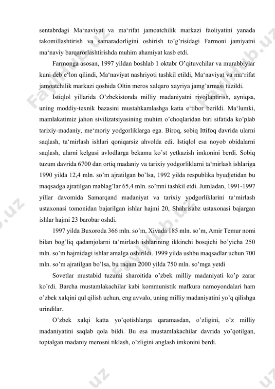 publikasi prezidentining 1996 yil 9 sentabrdagi ma‘naviyat va ma‘rifat jamoatchilik markazi faoliyatini yanada takomillashtirish va samaradorligini oshirish to’g’risidagi farmoni jamiyatni ma‘naviy barqarorlashtirishda muhim ahamiyat kasb etdi. farmonga asosan, 1997 yildan boshlab 1 oktabr o’qituvchilar va murabbiylar kuni deb e‘lon qilindi, ma‘naviyat nashriyoti tashkil etildi, ma‘naviyat va ma‘rifat jamoatchilik markazi qoshida oltin meros xalqaro xayriya jamg’armasi tuzildi. istiqlol yillarida o’zbekistonda milliy madaniyatni rivojlantirish, ayniqsa, uning moddiy-texnik bazasini mustahkamlashga katta e‘tibor berildi. ma‘lumki, mamlakatimiz jahon sivilizatsiyasining muhim o’choqlaridan biri sifatida ko’plab tarixiy-madaniy, me‘moriy yodgorliklarga ega. biroq, sobiq ittifoq davrida ularni saqlash, ta‘mirlash ishlari qoniqarsiz ahvolda edi. istiqlol esa noyob obidalarni saqlash, ularni kelgusi avlodlarga bekamu ko’st yetkazish imkonini berdi. sobiq tuzum davrida 6700 dan ortiq madaniy va tarixiy yodgorliklarni ta‘mirlash ishlariga 1990 yilda 12,4 mln. so’m ajratilgan bo’lsa, 1992 yilda respublika byudjetidan bu maqsadga ajratilgan mablag’lar 65,4 mln. so’mni tashkil etdi. jumladan, 1991-1997 yillar davomida samarqand madaniyat va tarixiy yodgorliklarini ta‘mirlash ustaxonasi …