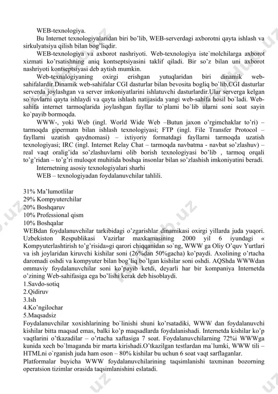 ydi va qayta ishlash natijasida yangi web-sahifa hosil bo`ladi. web-sahifa internet tarmoqlarida joylashgan fayllar to`plami bo`lib ularni soni soat sayin ko`payib bormoqda. www-, yoki web (ingl. world wide web –butun jaxon o’rgimchaklar to’ri) – tarmoqda gipermatn bilan ishlash texnologiyasi; ftp (ingl. file transfer protocol – fayllarni uzatish qaydnomasi) – ixtiyoriy formatdagi fayllarni tarmoqda uzatish texnologiyasi; irc (ingl. internet relay chat – tarmoqda navbatma - navbat so’zlashuv) – real vaqt oralig’ida so’zlashuvlarni olib borish texnologiyasi bo’lib , tarmoq orqali to’g’ridan – to’g’ri muloqot muhitida boshqa insonlar bilan so’zlashish imkoniyatini beradi. internetning asosiy texnologiyalari sharhi web – texnologiyadan foydalanuvchilar tahlili. 31% ma’lumotlilar 29% kompyuterchilar 20% boshqaruv 10% professional qism 10% boshqalar webdan foydalanuvchilar tarkibidagi o’zgarishlar dinamikasi oxirgi yillarda juda yuqori. uzbekiston respublikasi vazirlar maxkamasining 2000 yil 6 iyundagi « kompyuterlashtirish to’g’risida»gi qarori chiqqanidan so`ng, www ga oliy o’quv yurtlari va ish joylaridan kiruvchi kishilar soni (26%dan 50%gacha) ko’paydi. axolining o’rtacha daromadi oshdi …
