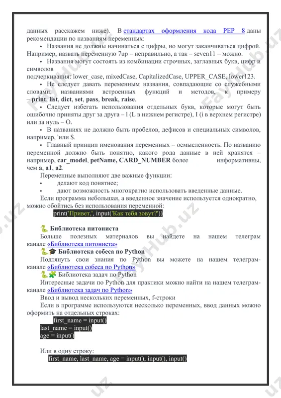 лужебными словами, названиями встроенных функций и методов, к примеру – print, list, dict, set, pass, break, raise. · следует избегать использования отдельных букв, которые могут быть ошибочно приняты друг за друга – l (l в нижнем регистре), i (i в верхнем регистре) или за нуль – o. · в названиях не должно быть пробелов, дефисов и специальных символов, например, 'или $. · главный принцип именования переменных – осмысленность. по названию переменной должно быть понятно, какого рода данные в ней хранятся – например, car_model, petname, card_number более информативны, чем a, а1, а2. переменные выполняют две важные функции: · делают код понятнее; · дают возможность многократно использовать введенные данные. если программа небольшая, а введенное значение используется однократно, можно обойтись без использования переменной: print('привет,', input('как тебя зовут?')) 🐍 библиотека питониста больше полезных материалов вы найдете на нашем телеграм канале «библиотека питониста» 🐍🎓 библиотека собеса по python подтянуть свои знания по python вы можете …