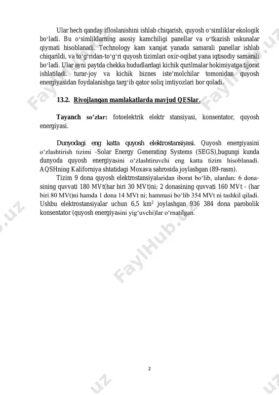 adi. turar-joy va kichik biznes iste’molchilar tomonidan quyosh energiyasidan foydalanishga targ‘ib qator soliq imtiyozlari bor qoladi. 13.2. rivojlangan mamlakatlarda mavjud qeslar. tayanch so’zlar: fotoelektrik elektr stansiyasi, konsentator, quyosh energiyasi. dunyodagi eng katta quyosh elektrostansiyasi. quyosh energiyasini o‘zlashtirish tizimi -solar energy generating systems (segs),bugungi kunda dunyoda quyosh energiyasini o‘zlashtiruvchi eng katta tizim hisoblanadi. aqshning kaliforniya shtatidagi moxava sahrosida joylashgan (89-rasm). tizim 9 dona quyosh elektrostansiyalaridan iborat bo‘lib, ulardan: 6 dona- sining quvvati 180 mvt(har biri 30 mvt)ni; 2 donasining quvvati 160 mvt - (har biri 80 mvt)ni hamda 1 dona 14 mvt ni; hammasi bo‘lib 354 mvt ni tashkil qiladi. ushbu elektrostansiyalar uchun 6,5 km2 joylashgan 936 384 dona parobolik konsentator (quyosh energiyasini yig‘uvchi)lar o‘rnatilgan. 3 89-rasm. dunyodagi eng katta quyosh elektr stansiyasi. dunyodagi eng katta fotoelektrik elektr stansiyasi. olmedilya quyosh elektr stansiyasi ispaniyada 2008 yili ishga tushirilgan. qurilish 15 oy davom etib, 530 mln. dollar mablag‘ sarflandi. uning quvvati 60 …