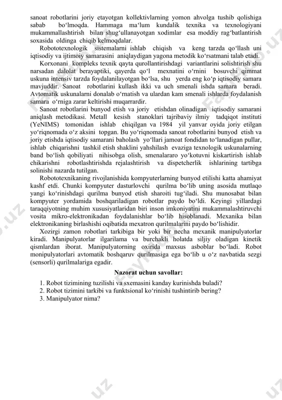 etishi, oʻz navbatida, sanoat robotlarini joriy etayotgan kollektivlarning yomon ahvolga tushib qolishiga sabab boʻlmoqda. hammaga maʻlum kundalik texnika va texnologiyani mukammallashtirish bilan shugʻullanayotgan xodimlar esa moddiy ragʻbatlantirish soxasida oldinga chiqib kelmoqdalar. robototexnologik sistemalarni ishlab chiqish va keng tarzda qoʻllash uni iqtisodiy va ijtimoiy samarasini aniqlaydigan yagona metodik koʻrsatmani talab etadi. korxonani kompleks texnik qayta qurollantirishdagi variantlarini solishtirish shu narsadan dalolat berayaptiki, qayerda qoʻl mexnatini oʻrnini bosuvchi qimmat uskuna intensiv tarzda foydalanilayotgan boʻlsa, shu yerda eng koʻp iqtisodiy samara mavjuddir. sanoat robotlarini kullash ikki va uch smenali ishda samara beradi. avtomatik uskunalarni donalab oʻrnatish va ulardan kam smenali ishlarda foydalanish samara oʻrniga zarar keltirishi muqarrardir. sanoat robotlarini bunyod etish va joriy etishdan olinadigan iqtisodiy samarani aniqlash metodikasi. metall kesish stanoklari tajribaviy ilmiy tadqiqot instituti (yenims) tomonidan ishlab chiqilgan va 1984 yil yanvar oyida joriy etilgan yoʻriqnomada oʻz aksini topgan. bu yoʻriqnomada sanoat robotlarini bunyod etish va joriy etishda iqtisodiy samarani baholash …