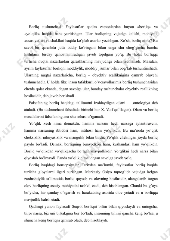 k ta’limotida borliq quyosh va olovning hosilasidir, alangalanib turgan olov borliqning asosiy mohiyatini tashkil etadi, deb hisoblangan. chunki bu g’oya bo’yicha, har qanday o’zgarish va harakatning asosida olov yotadi va u borliqqa mavjudlik bahsh etadi. qadimgi yunon faylasufi suqrot borliqni bilim bilan qiyoslaydi va uningcha, biror narsa, biz uni bilsakgina bor bo’ladi, insonning bilimi qancha keng bo’lsa, u shuncha keng borliqni qamrab oladi, deb hisoblaydi. qadimgi dunyoning atomist olimi demokrit borliq atomlar majmuasidan iborat deb tushuntirgan. uning fikricha, borliqning mohiyati uning mavjudligidadir. mavjud bo’lmagan narsa yo’qlikdir. islom ta’limotida esa borliq bu ilohiy voqelikdir. ya’ni u olloh yaratgan mavjudlikdir. bu borada vahdati vujud va vahdati mavjud ta’limotlari bo’lgan. islom diniga mansub mutafakkirlar borliq haqidagi ta’limotni har taraflama rivojlantirganlar. masalan, forobiy fikricha, ilk borliq azaliy ollohning o’zidir. beruniy fikricha, borliq shunday umumiylikki, u hamma narsaning asosida yotadi, demak, borliq hamma narsaning asosidir. yevropada o’tgan olimlar david yum va jorj berkli borliqni sezgilarimiz …