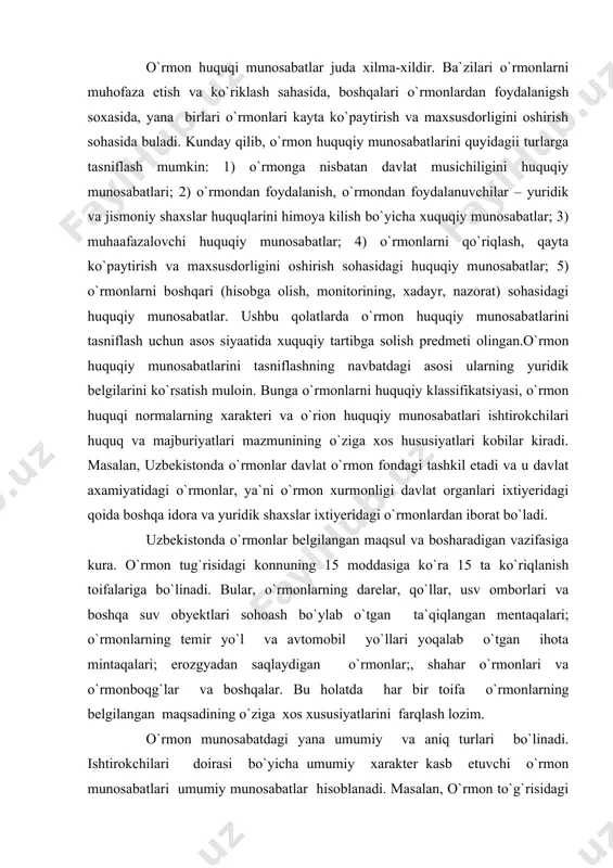 a ko`riqlanish toifalariga bo`linadi. bular, o`rmonlarning darelar, qo`llar, usv omborlari va boshqa suv obyektlari sohoash bo`ylab o`tgan ta`qiqlangan mentaqalari; o`rmonlarning temir yo`l va avtomobil yo`llari yoqalab o`tgan ihota mintaqalari; erozgyadan saqlaydigan o`rmonlar;, shahar o`rmonlari va o`rmonboqg`lar va boshqalar. bu holatda har bir toifa o`rmonlarning belgilangan maqsadining o`ziga xos xususiyatlarini farqlash lozim. o`rmon munosabatdagi yana umumiy va aniq turlari bo`linadi. ishtirokchilari doirasi bo`yicha umumiy xarakter kasb etuvchi o`rmon munosabatlari umumiy munosabatlar hisoblanadi. masalan, o`rmon to`g`risidagi qonunning 4-moddasida ko`rsatilishicha, ursonlar davlat mulki – umummiliy boylik bo`lib, ulardan oqilona foydalanish lozim hamda ular davlat tomonidan qo`riqlanadi. demak, qonunning ushbu normasi o`zbekiston konstitutsiyasining 55-moddasi talabidan kelib chiqib, barcha huquqlarga taalluqli bo`ladi. yana bir misol. o`rmon to`g`risidagi qonunning 30-moddasiga uo`ra, fuqarolar o`simlik dunyosi obyektlaridan umumiy foydalanishni ko`zlab o`rmonlarda bo`limi, yovvoyi dorivor hamda oziq-ovqat boy o`simliklar, mevalar va qo`ziqorinlarni o`z ehtiyojlari uchun yig`ish huquqiga ega. qonunning ushbu qoidasi barcha fuqarolarning o`rmonlarda bo`lish huquqini aniqlab beradi. aniq …