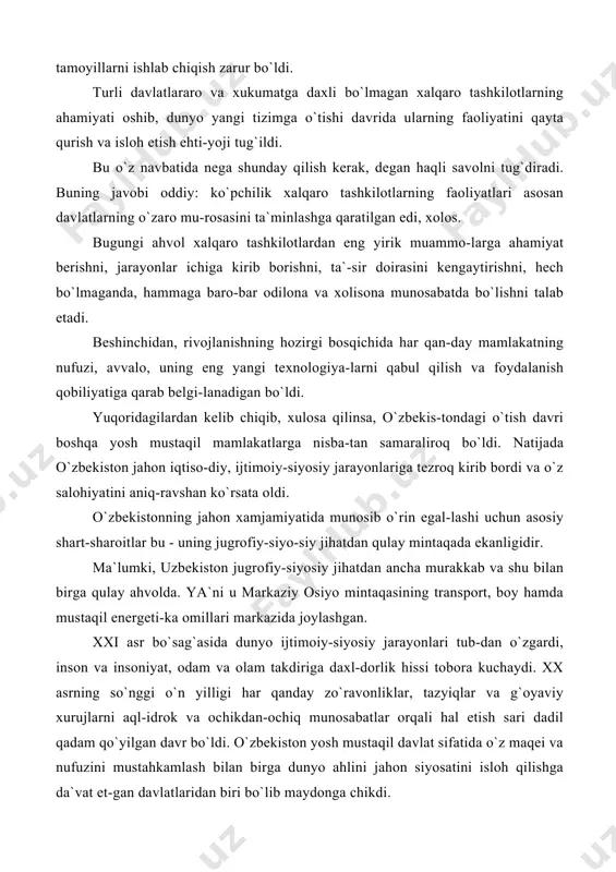 ag`asida dunyo ijtimoiy-siyosiy jarayonlari tub-dan o`zgardi, inson va insoniyat, odam va olam takdiriga daxl-dorlik hissi tobora kuchaydi. xx asrning so`nggi o`n yilligi har qanday zo`ravonliklar, tazyiqlar va g`oyaviy xurujlarni aql-idrok va ochikdan-ochiq munosabatlar orqali hal etish sari dadil qadam qo`yilgan davr bo`ldi. o`zbekiston yosh mustaqil davlat sifatida o`z maqei va nufuzini mustahkamlash bilan birga dunyo ahlini jahon siyosatini isloh qilishga da`vat et-gan davlatlaridan biri bo`lib maydonga chikdi. geografik-siyosiy o`rni jihatdan o`zbekiston markaziy osiyoning qoq o`rtasida joylashganligi ayni ana shu mintaqada barqarorlikni ta`minlash, o`zaro hamkorlik va birodarlikni chuqurlashtirish uchun tayanch nuqta bo`lib xizmat qildi. musta-qillikning qisqa davrida u o`zining siyosiy, iqtisodiy va ma`naviy qudratini to`la-to`kis ko`rsata oldi. ayni ana shu mintaqa taqdirini hal qilishga qodir bo`lgan kuchli davlat sifatida o`zini namoyon^etdi. birgina bu emas: o`zbekiston osiyo va yevropa qit`achari o`rtasida munosabatlarni muvofiqlashtiruvchi, siyosiy iqlim-ni mo`tadillashtiruvchi g`arbu sharq o`rtasidagi azaliy raqo-batni aql-idrok, donolik, tafakkurga asoslangan munozaraaar va muzokaralar orqali uygunlashtirishga da`vat etgan …