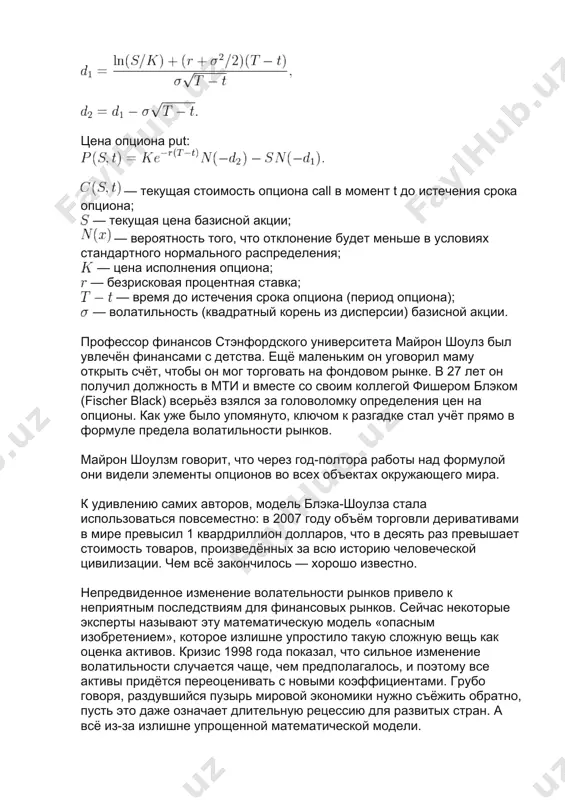 отклонение будет меньше в условиях стандартного нормального распределения; — цена исполнения опциона; — безрисковая процентная ставка; — время до истечения срока опциона (период опциона); — волатильность (квадратный корень из дисперсии) базисной акции. профессор финансов стэнфордского университета майрон шоулз был увлечён финансами с детства. ещё маленьким он уговорил маму открыть счёт, чтобы он мог торговать на фондовом рынке. в 27 лет он получил должность в мти и вместе со своим коллегой фишером блэком (fischer black) всерьёз взялся за головоломку определения цен на опционы. как уже было упомянуто, ключом к разгадке стал учёт прямо в формуле предела волатильности рынков. майрон шоулзм говорит, что через год-полтора работы над формулой они видели элементы опционов во всех объектах окружающего мира. к удивлению самих авторов, модель блэка-шоулза стала использоваться повсеместно: в 2007 году объём торговли деривативами в мире превысил 1 квардриллион долларов, что в десять раз превышает стоимость товаров, произведённых за всю историю человеческой цивилизации. чем …