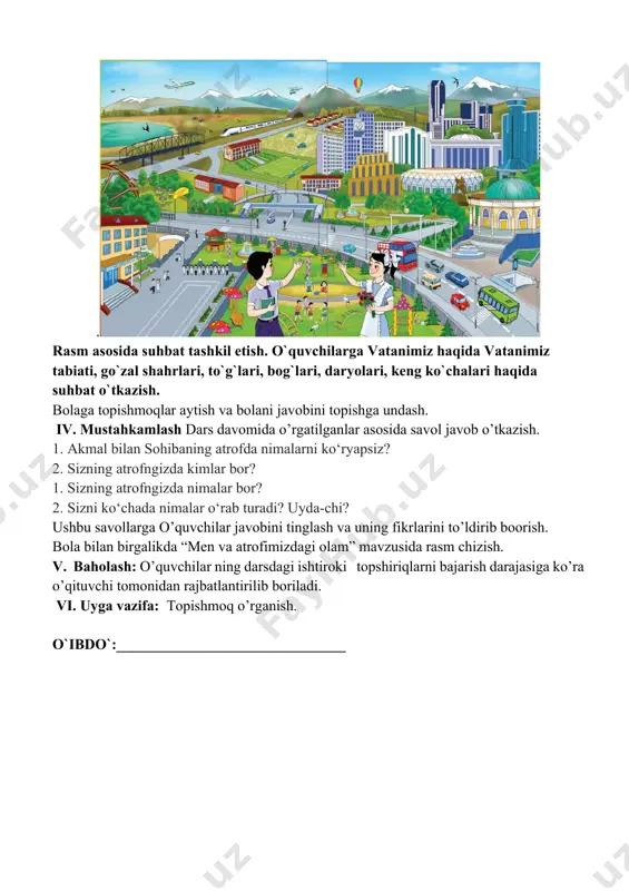 ish va bolani javobini topishga undash. iv. mustahkamlash dars davomida o’rgatilganlar asosida savol javob o’tkazish. 1. akmal bilan sohibaning atrofda nimalarni ko‘ryapsiz? 2. sizning atrofngizda kimlar bor? 1. sizning atrofngizda nimalar bor? 2. sizni ko‘chada nimalar o‘rab turadi? uyda-chi? ushbu savollarga o’quvchilar javobini tinglash va uning fikrlarini to’ldirib boorish. bola bilan birgalikda “men va atrofimizdagi olam” mavzusida rasm chizish. v. baholash: o’quvchilar ning darsdagi ishtiroki topshiriqlarni bajarish darajasiga ko’ra o’qituvchi tomonidan rajbatlantirilib boriladi. vi. uyga vazifa: topishmoq o’rganish. o`ibdo`:_______________________________ sana ___________________ mavzu: bizning maktab maqsad 1) ta’limiy: o’quvchilarlarning tabiatdagi narsa va hodisalar haqidagi tasavvurini boyitish. o’quvchilarlarning maktab haqidagi tasavvurlarini boyitish. tarbiyaviy: ona –vatanga muhabbat ruhida tarbiyalash. rivojlantiruvchi: o’quvchilarlarni so’z boyligini o’stirish. uning og’zaki nutqini o’stirish. o`quv jarayoniga oid kompetensiya: tk1 mavzuga oid ma’lumotlarni gapirib berish, tabiat va uning hodisalarini aytib bera olish. fk2-o‘zi yashaydigan mamlakat, viloyat, shahar, qishloq, mahallasi nomini va maktabi joylashgan ko‘chalarning nomlanishini to‘g‘ri aytib bera oladi. dars …