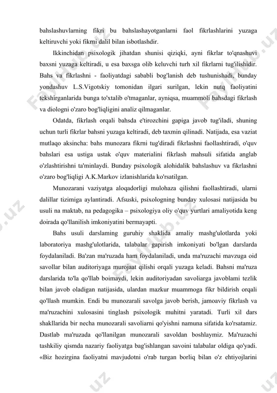 ashtirilgan erkin nazariy savollarni muhokama qiladi, odatda, savol qo'yish bilan evrestik suhbatni boshlanishi kabi boshlanadi. uni doimo bahsga aylanish - darsdagi me'yoriy holatdir. psixologik nuqtayi nazardan qaraganda bahs qanday xususiyatga ega? birinchidan, bahs - bu faoliyatning dialogik shakli bo'lib, turu fikrlar orasida boradigan shiddatii kurashni, suhbatni yuzaga keltirishdir. fikrlar almashinuvi oddiy suhbatdagi kabi izchil va salmoqli ketmaydi, bahsda esa bir fikrni boshqasi ыш) to'qnashuvi bir muncha asabiy ko'rinishga ega. bahsni alohidaiigi shundaki, bahslashuvlarning fikri bu bahslashayotganlarni faol fikrlashlarini yuzaga keltiruvchi yoki fikrni dalil bilan isbotlashdir. ikkinchidan psixologik jihatdan shunisi qiziqki, ayni fikrlar to'qnashuvi baxsni yuzaga keltiradi, u esa baxsga olib keluvchi turh xil fikrlarni tug'ilishidir. bahs va fikrlashni - faoliyatdagi sababli bog'lanish deb tushunishadi, bunday yondashuv l.s.vigotskiy tomonidan ilgari surilgan, lekin nutq faoliyatini tekshirganlarida bunga to'xtalib o'tmaganlar, ayniqsa, muammoli bahsdagi fikrlash va diologni o'zaro bog'liqligini analiz qilmaganlar. odatda, fikrlash orqali bahsda e'tirozchini gapiga javob tug'iladi, shuning uchun turli fikrlar bahsni …