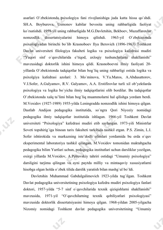ida, so`ngra qori niyoziy nomidagi pedagogika ilmiy tadqiqotlar institutida ishlagan. 1966-yil toshkent davlat universiteti “psixologiya” kafedrasi mudiri etib saylangan. 1973-yili ministrlar soveti topshirig`iga binoan tarix fakulteti tarkibida tashkil etgan. p.s. zimin, l.i. sofer ishtirokida va markazning iste’dodli olimlari yordamida bu erda o`quv eksperimental laboratoriya tashkil qilingan. m.voxidov tomonidan maktabgacha pedagogika bilim yurtlari uchun, pedagogika institutlari uchun darsliklar yozilgan, oxirgi yillarda m.voxidov, a.petrovskiy tahriri ostidagi “umumiy psixologiya” darsligini tarjima qilingan va ayni paytda milliy va mintaqaviy xususiyatlarni hisobga olgan holda o`zbek tilida darslik yaratish bilan mashg`ul bo`ldi. davletshin muhammad gabdulgalimovich 1923-yilda tug`ilgan. toshkent davlat pedagogika universitetining psixologiya kafedra mudiri psixologiya fanlari doktori, 1957-yilda “5-7 sinf o`quvchilarida texnik qiziqishlarni shakllanishi” mavzusida, 1971-yil “o`quvchilarning texnik qobiliyatlari psixologiyasi” mavzusida doktorlik dissertatsiyasini himoya qilgan. 1968-yildan 2005-yilgacha nizomiy nomidagi toshkent davlat pedagogika universitetining “umumiy psixologiya” kafedrasida mudirlik qildi. m.g.davletshin rahbarligida uning bevosita maslahatlari yordamida o`zbekistonda 100 dan ortiq nomzodlik va doktorlik ishlari himoya qilingan. o`zbekistonda psixologiyaning …