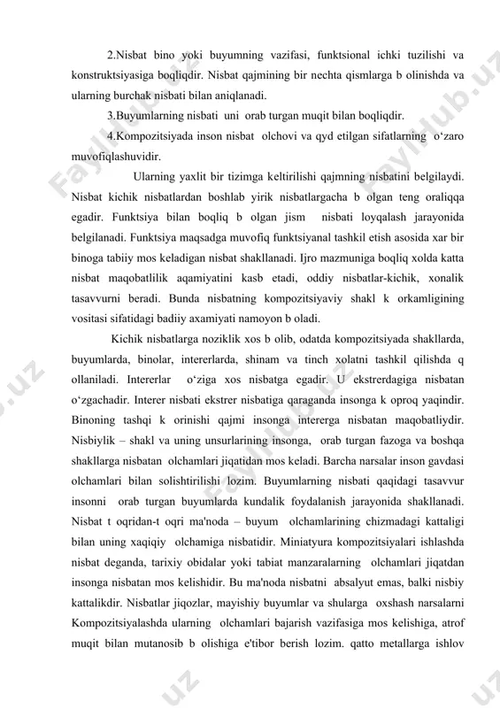 ti k оrinishida yuzaga chiqadi. nisbatni (nisbatni) t оqri topilganligiga jismiv k оrkamligi k оp jiqatdan boqliqdir. k оpincha nisbat kompozitsion obrazlarini yaratishda muqim rol оynaydi. kompozitsiyada nisbat shaklning muxim xossasi b оlib, qajm b оlaklarining butun xajm nisbatida namoyon b оladi. 1.nisbatni оrganishda bir qator tushunchalarga duch kеlinadi. 2.nisbat bino yoki buyumning vazifasi, funktsional ichki tuzilishi va konstruktsiyasiga boqliqdir. nisbat qajmining bir nеchta qismlarga b оlinishda va ularning burchak nisbati bilan aniqlanadi. 3.buyumlarning nisbati uni оrab turgan muqit bilan boqliqdir. 4.kompozitsiyada inson nisbat оlchovi va qyd etilgan sifatlarning o‘zaro muvofiqlashuvidir. ularning yaxlit bir tizimga kеltirilishi qajmning nisbatini bеlgilaydi. nisbat kichik nisbatlardan boshlab yirik nisbatlargacha b оlgan tеng oraliqqa egadir. funktsiya bilan boqliq b оlgan jism nisbati loyqalash jarayonida bеlgilanadi. funktsiya maqsadga muvofiq funktsiyanal tashkil etish asosida xar bir binoga tabiiy mos kеladigan nisbat shakllanadi. ijro mazmuniga boqliq xolda katta nisbat maqobatlilik aqamiyatini kasb etadi, oddiy nisbatlar-kichik, xonalik tasavvurni bеradi. …