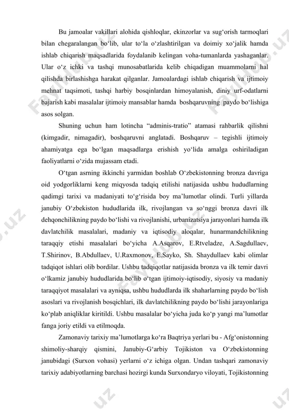 ik jamoasi o‘rniga hududiy qo‘shnilchilik jamoalari paydo bo‘lgan. bu jamoalar vakillari alohida qishloqlar, ekinzorlar va sug‘orish tarmoqlari bilan chegaralangan bo‘lib, ular to‘la o‘zlashtirilgan va doimiy xo‘jalik hamda ishlab chiqarish maqsadlarida foydalanib kelingan voha-tumanlarda yashaganlar. ular o‘z ichki va tashqi munosabatlarida kelib chiqadigan muammolarni hal qilishda birlashishga harakat qilganlar. jamoalardagi ishlab chiqarish va ijtimoiy mehnat taqsimoti, tashqi harbiy bosqinlardan himoyalanish, diniy urf-odatlarni bajarish kabi masalalar ijtimoiy mansablar hamda boshqaruvning paydo bo‘lishiga asos solgan. shuning uchun ham lotincha “adminis-tratio” atamasi rahbarlik qilishni (kimgadir, nimagadir), boshqaruvni anglatadi. boshqaruv – tegishli ijtimoiy ahamiyatga ega bo‘lgan maqsadlarga erishish yo‘lida amalga oshiriladigan faoliyatlarni o‘zida mujassam etadi. o‘tgan asrning ikkinchi yarmidan boshlab o‘zbekistonning bronza davriga oid yodgorliklarni keng miqyosda tadqiq etilishi natijasida ushbu hududlarning qadimgi tarixi va madaniyati to‘g‘risida boy ma’lumotlar olindi. turli yillarda janubiy o‘zbekiston hududlarida ilk, rivojlangan va so‘nggi bronza davri ilk dehqonchilikning paydo bo‘lishi va rivojlanishi, urbanizatsiya jarayonlari hamda ilk davlatchilik masalalari, madaniy va …