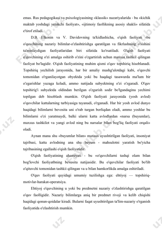 metodikalarini to'g'ri tuzish uchun juda muhim. o'qish faoliyati psixologiyada ilmiy tushuncha sifatida bir yaqqol ifodaga ega emas. rus pedagogikasi va psixologiyasining «klassik» nazariyalarida - bu «kichik maktab yoshdagi yetakchi faoliyat», «ijtimoiy faollikning asosiy shakli» sifatida e'tirof etiladi. d.b. elkonin va v. davidovning ta'kidlashicha, o'qish faoliyati -bu o'quvchining nazariy bilimlar-o'zlashtirishga qaratilgan va fikrlashning o'sishini ta'minlaydigan faoliyatlaridan biri sifatida ko'rsatiladi. o'qish faoliyati o'quvchining o'zi amalga oshirib o'zini o'zgartirish uchun maxsus tashkil qilingan faoliyat bo'lagidir. o'qish faoliyatining muhim qismi o'quv topshiriq hisoblanadi. topshiriq yechilish jarayonida, har bir amaliy mashg'ulotdagi kabi, o'quvchi tomonidan o'rganilayotgan obyektda yoki bu haqdagi tasawurda ma'lum bir o'zgarishlar yuzaga keladi, ammo natijada subyektning o'zi o'zgaradi. o'quv topshirig'i subyektda oldindan berilgan o'zgarish sodir bo'lgandagina yechimi topilgan deb hisoblash mumkin. o'qish faoliyati jarayonida (yosh avlod) o'quvchilar kattalarning tarbiyasiga tayanadi, o'rganadi. har bir yosh avlod dunyo haqidagi bilimlarni bevosita uni o'rab turgan borliqdan oladi, ammo yoshlar bu bilimlarni o'zi yaratmaydi, balki ularni katta …