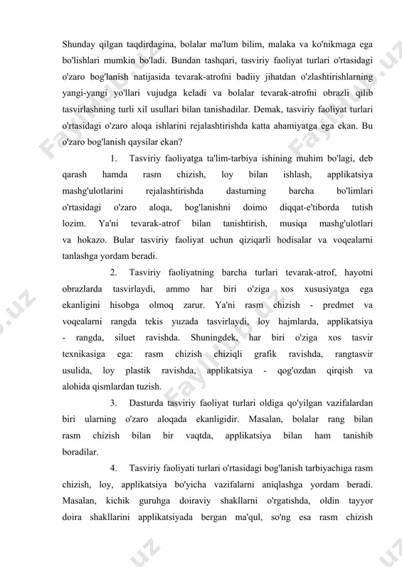 azifalarning barchasini e'tiborda tutgan holda ish rejasini tuzadi. shuningdek, tasviriy faoliyatlari bo'yicha bir oyga mo'ljallangan istiqlol reja tuzish ham maqsadga muvofiqdir. bunda tarbiyachi tasviriy faoliyat mashg'ulotlari o'rtasidagi o'zaro bog'lanishni ham nazarda tutadi. shunday qilgan taqdirdagina, bolalar ma'lum bilim, malaka va ko'nikmaga ega bo'lishlari mumkin bo'ladi. bundan tashqari, tasviriy faoliyat turlari o'rtasidagi o'zaro bog'lanish natijasida tevarak-atrofni badiiy jihatdan o'zlashtirishlarning yangi-yangi yo'llari vujudga keladi va bolalar tevarak-atrofni obrazli qilib tasvirlashning turli xil usullari bilan tanishadilar. demak, tasviriy faoliyat turlari o'rtasidagi o'zaro aloqa ishlarini rejalashtirishda katta ahamiyatga ega ekan. bu o'zaro bog'lanish qaysilar ekan? 1. tasviriy faoliyatga ta'lim-tarbiya ishining muhim bo'lagi, deb qarash hamda rasm chizish, loy bilan ishlash, applikatsiya mashg'ulotlarini rejalashtirishda dasturning barcha bo'limlari o'rtasidagi o'zaro aloqa, bog'lanishni doimo diqqat-e'tiborda tutish lozim. ya'ni tevarak-atrof bilan tanishtirish, musiqa mashg'ulotlari va hokazo. bular tasviriy faoliyat uchun qiziqarli hodisalar va voqealarni tanlashga yordam beradi. 2. tasviriy faoliyatning barcha turlari tevarak-atrof, hayotni obrazlarda tasvirlaydi, ammo har …