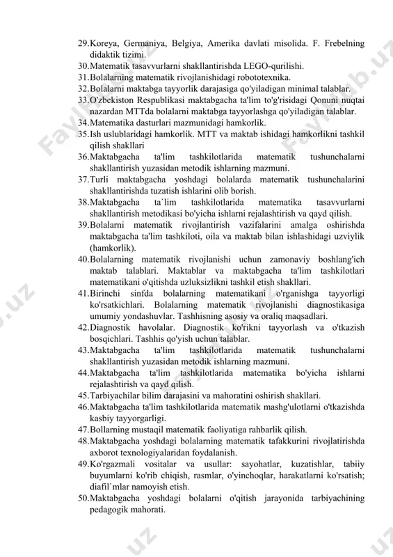 ya, amerika davlati misolida. f. frebelning didaktik tizimi. 30. matematik tasavvurlarni shakllantirishda lego-qurilishi. 31. bolalarning matematik rivojlanishidagi robototexnika. 32. bolalarni maktabga tayyorlik darajasiga qo'yiladigan minimal talablar. 33. o'zbekiston respublikasi maktabgacha ta'lim to'g'risidagi qonuni nuqtai nazardan mttda bolalarni maktabga tayyorlashga qo'yiladigan talablar. 34. matematika dasturlari mazmunidagi hamkorlik. 35. ish uslublaridagi hamkorlik. mtt va maktab ishidagi hamkorlikni tashkil qilish shakllari 36. maktabgacha ta'lim tashkilotlarida matematik tushunchalarni shakllantirish yuzasidan metodik ishlarning mazmuni. 37. turli maktabgacha yoshdagi bolalarda matematik tushunchalarini shakllantirishda tuzatish ishlarini olib borish. 38. maktabgacha ta`lim tashkilotlarida matematika tasavvurlarni shakllantirish metodikasi bo'yicha ishlarni rejalashtirish va qayd qilish. 39. bolalarni matematik rivojlantirish vazifalarini amalga oshirishda maktabgacha ta'lim tashkiloti, oila va maktab bilan ishlashidagi uzviylik (hamkorlik). 40. bolalarning matematik rivojlanishi uchun zamonaviy boshlang'ich maktab talablari. maktablar va maktabgacha ta'lim tashkilotlari matematikani o'qitishda uzluksizlikni tashkil etish shakllari. 41. birinchi sinfda bolalarning matematikani o'rganishga tayyorligi ko'rsatkichlari. bolalarning matematik rivojlanishi diagnostikasiga umumiy yondashuvlar. tashhisning asosiy va oraliq …