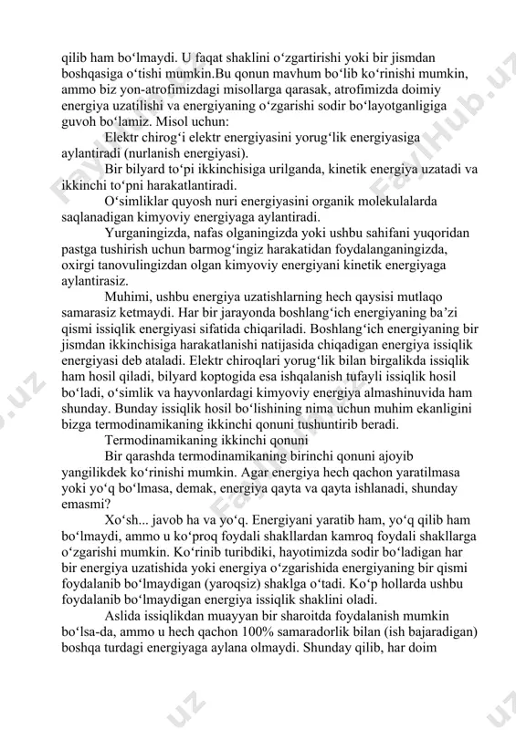 ki ushbu sahifani yuqoridan pastga tushirish uchun barmogʻingiz harakatidan foydalanganingizda, oxirgi tanovulingizdan olgan kimyoviy energiyani kinetik energiyaga aylantirasiz. muhimi, ushbu energiya uzatishlarning hech qaysisi mutlaqo samarasiz ketmaydi. har bir jarayonda boshlangʻich energiyaning baʼzi qismi issiqlik energiyasi sifatida chiqariladi. boshlangʻich energiyaning bir jismdan ikkinchisiga harakatlanishi natijasida chiqadigan energiya issiqlik energiyasi deb ataladi. elektr chiroqlari yorugʻlik bilan birgalikda issiqlik ham hosil qiladi, bilyard koptogida esa ishqalanish tufayli issiqlik hosil boʻladi, oʻsimlik va hayvonlardagi kimyoviy energiya almashinuvida ham shunday. bunday issiqlik hosil boʻlishining nima uchun muhim ekanligini bizga termodinamikaning ikkinchi qonuni tushuntirib beradi. termodinamikaning ikkinchi qonuni bir qarashda termodinamikaning birinchi qonuni ajoyib yangilikdek koʻrinishi mumkin. agar energiya hech qachon yaratilmasa yoki yoʻq boʻlmasa, demak, energiya qayta va qayta ishlanadi, shunday emasmi? xoʻsh... javob ha va yoʻq. energiyani yaratib ham, yoʻq qilib ham boʻlmaydi, ammo u koʻproq foydali shakllardan kamroq foydali shakllarga oʻzgarishi mumkin. koʻrinib turibdiki, hayotimizda sodir boʻladigan har bir energiya uzatishida yoki …