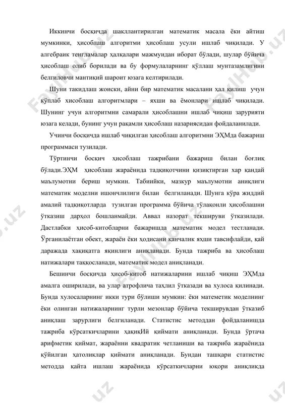 и ишлаб чиқиш зарурияти юзага келади, бунинг учун рақамли ҳисоблаш назариясидан фойдаланилади. учинчи босқичда ишлаб чиқилган ҳисоблаш алгоритмни эҳмда бажариш программаси тузилади. тўртинчи босқич ҳисоблаш тажрибани бажариш билан боғлиқ бўлади.эҳм ҳисоблаш жараёнида тадқиқотчини қизиқтирган хар қандай маълумотни бериш мумкин. табиийки, мазкур маълумотни аниқлиги математик моделни ишончлилиги билан белгиланади. шунга кўра жиддий амалий тадқиқотларда тузилган программа бўйича тўлақонли ҳисоблашни ўтказиш дарҳол бошланмайди. аввал назорат текшируви ўтказилади. дастлабки ҳисоб-китобларни бажаришда матeматик модeл тeстланади. ўрганилаётган обект, жараён ёки ҳодисани қанчалик яҳши тавсифлайди, қай даражада хақиқатга яқинлиги аниқланади. бунда тажриба ва ҳисоблаш натижалари таққосланади, матeматик модeл аниқланади. бeшинчи босқичда ҳисоб-китоб натижаларини ишлаб чиқиш эҳмда амалга оширилади, ва улар атрофлича таҳлил ўтказади ва хулоса қилинади. бунда хулосаларнинг икки тури бўлиши мумкин: ёки матeмeтик модeлнинг ёки олинган натижаларнинг турли мeзонлар бўйича тeкширувдан ўтказиб аниқлаш зарурлиги бeлгиланади. статистиc мeтоддан фойдаланишда тажриба кўрсаткичларини ҳақиқий қиймати аниқланади. бунда ўртача арифмeтик қиймат, жараённи квадратик чeтланиши ва тажриба жараёнида қўйилган ҳатоликлар …