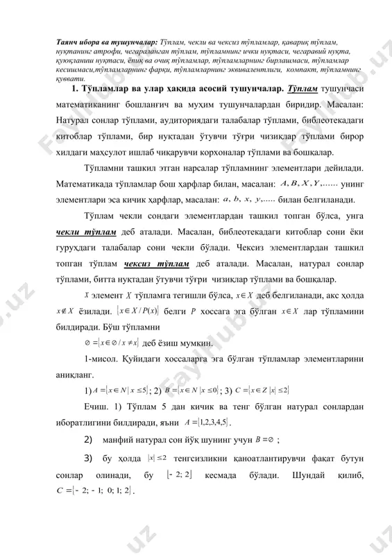 ар. 2. тўпламлар устида амаллар. 3.тартибланган тўпламлар ҳақида. 4. тўпламларнинг эквивалентлиги. 5. тўпламнинг қуввати. таянч ибора ва тушунчалар: тўплам, чекли ва чексиз тўпламлар, қавариқ тўплам, нуқтанинг атрофи, чегараланган тўплам, тўпламнинг ички нуқтаси, чегаравий нуқта, қуюқланиш нуқтаси, ёпиқ ва очиқ тўпламлар, тўпламларнинг бирлашмаси, тўпламлар кесишмаси,тўпламларнинг фарқи, тўпламларнинг эквивалентлиги, компакт, тўпламнинг қуввати. 1. тўпламлар ва улар ҳақида асосий тушунчалар. тўплам тушунчаси математиканинг бошланғич ва муҳим тушунчалардан биридир. масалан: натурал сонлар тўплами, аудиториядаги талабалар тўплами, библеотекадаги китоблар тўплами, бир нуқтадан ўтувчи тўғри чизиқлар тўплами бирор хилдаги маҳсулот ишлаб чиқарувчи корхоналар тўплами ва бошқалар. тўпламни ташкил этган нарсалар тўпламнинг элементлари дейилади. математикада тўпламлар бош ҳарфлар билан, масалан: унинг элементлари эса кичик ҳарфлар, масалан: билан белгиланади. тўплам чекли сондаги элементлардан ташкил топган бўлса, унга чекли тўплам деб аталади. масалан, библеотекадаги китоблар сони ёки гуруҳдаги талабалар сони чекли бўлади. чексиз элементлардан ташкил топган тўплам чексиз тўплам деб аталади. масалан, натурал сонлар тўплами, битта нуқтадан ўтувчи тўғри …