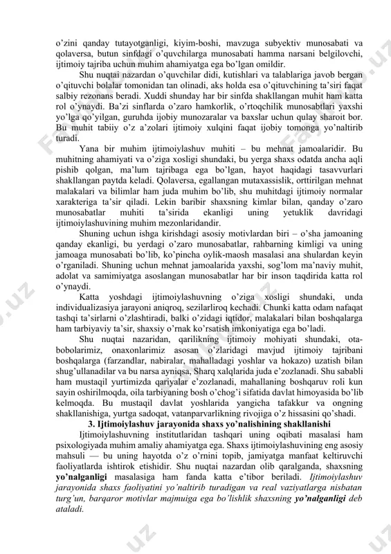 shtirilmay, u har bir shaxsning ichki ruhiyati, dunyoni aks ettirish xususiyatlari nuqtai nazaridan subyektiv tarzda idrok etiladi. shuning uchun ham bir xil ijtimoiy muhit va bir xil ta’sirlar odamlar tomonidan turlicha harakatlarni keltirib chiqaradi. masalan, 10-15 ta o’quvchidan iborat akademik lisey o’quvchilarini olaylik. ularning bilimni, ilmni idrok qilishlari, ulardan ota-onalarining kutishlari, o’qituvchilarning berayotgan darslari va unda yetkazilayotgan ma’lumotlar, manbalar va boshqa qator omillar bir xilday. lekin baribir ana shu 15 o’quvchining har biri shu ta’sirlarni o’zicha, o’ziga xos tarzda qabul qiladi va bu ularning ishdagi yutuqlari, o’quv ko’rsatgichlari va iqtidorida aks etadi. bu o’sha biz yuqorida ta’kidlagan ijtimoiylashuv va individualizasiya jarayonlarining o’zaro bog’liq va o’zaro qarama-qarshi jarayonlar ekanligidan darak beradi. ijtimoiylashuv jarayonlarining ro’y beradigan shart-sharoitlarini ijtimoiy institutlar deb ataymiz. bunday institutlarga oiladan boshlab, mahalla, rasmiy davlat muassasalari (bog’cha, maktab, maxsus ta’lim o’choqlari, oliygohlar, mehnat jamoalari) hamda norasmiy uyushmalar, nodavlat tashkilotlari kiradi. bu institutlar orasida bizning sharoitimizda oila va mahallaning roli …