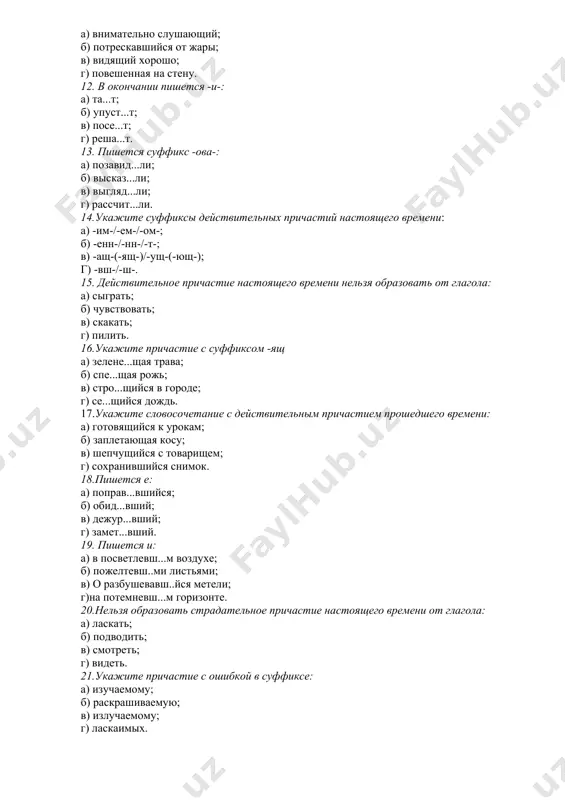ом -ящ а) зелене...щая трава; б) спе...щая рожь; в) стро...щийся в городе; г) се...щийся дождь. 17.укажите словосочетание с действительным причастием прошедшего времени: а) готовящийся к урокам; б) заплетающая косу; в) шепчущийся с товарищем; г) сохранившийся снимок. 18.пишется е: а) поправ...вшийся; б) обид...вший; в) дежур...вший; г) замет...вший. 19. пишется и: а) в посветлевш...м воздухе; б) пожелтевш..ми листьями; в) о разбушевавш..йся метели; г)на потемневш...м горизонте. 20.нельзя образовать страдательное причастие настоящего времени от глагола: а) ласкать; б) подводить; в) смотреть; г) видеть. 21.укажите причастие с ошибкой в суффиксе: а) изучаемому; б) раскрашиваемую; в) излучаемому; г) ласкаимых. 22.укажите словосочетание со страдательным причастием прошедшего времени: а) выбирающий покупатель; б) согреваемая солнцем; в) созданный людьми; г) переселившийся народ. 23.укажите словосочетание со страдательным причастием: а) бушующее море; б) приехавших ребят; в) заполняемого сосуда; г) растаявшим снегом. 24. укажите причастие с зависимым словом: а) стриженные под машинку; б) подстриженные волосы; в) исписанный лист; г) выигранный матч. 25.укажите предложение …