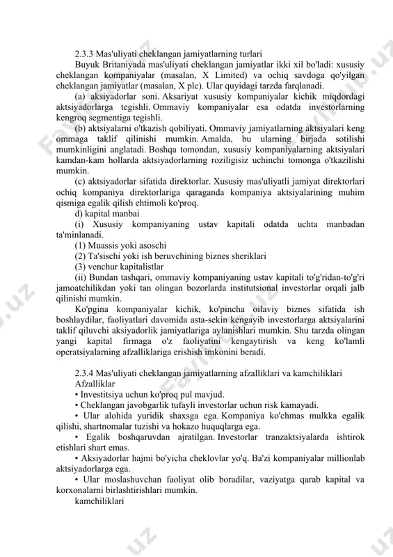 lishi mumkin. (c) aktsiyadorlar sifatida direktorlar. xususiy mas'uliyatli jamiyat direktorlari ochiq kompaniya direktorlariga qaraganda kompaniya aktsiyalarining muhim qismiga egalik qilish ehtimoli ko'proq. d) kapital manbai (i) xususiy kompaniyaning ustav kapitali odatda uchta manbadan ta'minlanadi. (1) muassis yoki asoschi (2) ta'sischi yoki ish beruvchining biznes sheriklari (3) venchur kapitalistlar (ii) bundan tashqari, ommaviy kompaniyaning ustav kapitali to'g'ridan-to'g'ri jamoatchilikdan yoki tan olingan bozorlarda institutsional investorlar orqali jalb qilinishi mumkin. ko'pgina kompaniyalar kichik, ko'pincha oilaviy biznes sifatida ish boshlaydilar, faoliyatlari davomida asta-sekin kengayib investorlarga aktsiyalarini taklif qiluvchi aksiyadorlik jamiyatlariga aylanishlari mumkin. shu tarzda olingan yangi kapital firmaga o'z faoliyatini kengaytirish va keng ko'lamli operatsiyalarning afzalliklariga erishish imkonini beradi. 2.3.4 mas'uliyati cheklangan jamiyatlarning afzalliklari va kamchiliklari afzalliklar • investitsiya uchun ko'proq pul mavjud. • cheklangan javobgarlik tufayli investorlar uchun risk kamayadi. • ular alohida yuridik shaxsga ega. kompaniya ko'chmas mulkka egalik qilishi, shartnomalar tuzishi va hokazo huquqlarga ega. • egalik boshqaruvdan ajratilgan. investorlar tranzaktsiyalarda …