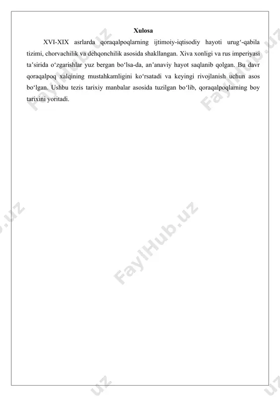 ri, jumladan, erkak va ayollarning anʼanaviy liboslari xvi asrda shakllangan. madaniyatda urugʻchilik va qabila tizimi muhim oʻrin tutgan. xix asrda qoraqalpoqlarning madaniyati xiva xonligi taʼsirida rivojlangan. xulosa xvi-xix asrlarda qoraqalpoqlarning ijtimoiy-iqtisodiy hayoti urugʻ-qabila tizimi, chorvachilik va dehqonchilik asosida shakllangan. xiva xonligi va rus imperiyasi taʼsirida oʻzgarishlar yuz bergan boʻlsa-da, anʼanaviy hayot saqlanib qolgan. bu davr qoraqalpoq xalqining mustahkamligini koʻrsatadi va keyingi rivojlanish uchun asos boʻlgan. ushbu tezis tarixiy manbalar asosida tuzilgan boʻlib, qoraqalpoqlarning boy tarixini yoritadi.