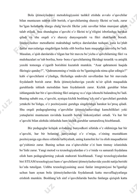 lo o’quvchilar bilan muntazam suhbat olib borish, o’quvchilarning shaxsiy fikrini so’rash, zarur bo’lgan holatlarda ularga chalg’ituvchi fikrlar yoki savollar bilan murojaat qilish talab etiladi. ana shundagina o’quvchi o’z fikrini to’g’riligini isbotlashga harakat qiladi va shu orqali o’z shaxsiy dunyoqarashi va fikri shakllanib boradi. ijtimoiylashuv metodlarini maktabdagi tarbiya darslaridan tashqari yana ko’plab fanlar mavzulariga singdirilgan holda olib borilsa ham maqsadga muvofiq bo’ladi. masalan, o’qish darslarida o’tilgan har bir mavzu bo’yicha o’quvchilarning fikri va mulohazalari so’rab borilsa, bora- bora o’quvchilarning fikridagi teranlik va aniqlik yaxshi tomonga o’zgarib borishini kuzatish mumkin. “asar qahramoni haqida fikringiz qanday?”, “qahramonning o’rnida siz bo’lganingizda nima qilar edingiz?” kabi o’quvchilarni o’ylashga, fikrlashga undovchi savollardan har bir mavzuda foydalanib borish zarur. bola ijtimoiylashuviga yaxshi ta’sir qilish maqsadida guruhlarda ishlash metodidan ham foydalanish zarur. kichik guruhlar bilan ishlanganda har bir o’quvchining fikri aniqroq va o’ziga ishonchi balandroq bo’ladi. buning sababi esa, o’quvchi, ayniqsa kichik boshlang’ich sinf o’quvchilari guruhda yetakchi bo’lishga, …