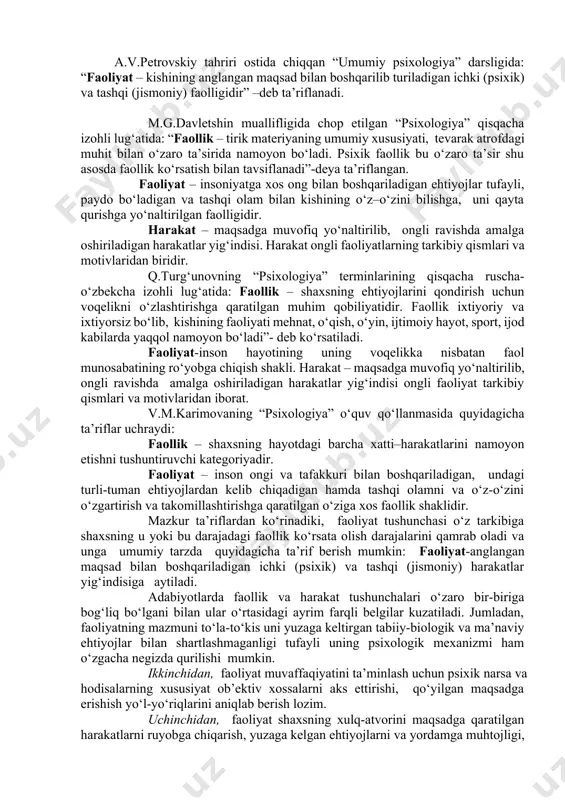 kishining anglangan maqsad bilan boshqarilib turiladigan ichki (psixik) va tashqi (jismoniy) faolligidir” –deb ta’riflanadi. m.g.davletshin muallifligida chop etilgan “psixologiya” qisqacha izohli lug‘atida: “faollik – tirik materiyaning umumiy xususiyati, tevarak atrofdagi muhit bilan o‘zaro ta’sirida namoyon bo‘ladi. psixik faollik bu o‘zaro ta’sir shu asosda faollik ko‘rsatish bilan tavsiflanadi”-deya ta’riflangan. faoliyat – insoniyatga xos ong bilan boshqariladigan ehtiyojlar tufayli, paydo bo‘ladigan va tashqi olam bilan kishining o‘z–o‘zini bilishga, uni qayta qurishga yo‘naltirilgan faolligidir. harakat – maqsadga muvofiq yo‘naltirilib, ongli ravishda amalga oshiriladigan harakatlar yig‘indisi. harakat ongli faoliyatlarning tarkibiy qismlari va motivlaridan biridir. q.turg‘unovning “psixologiya” terminlarining qisqacha ruscha-o‘zbekcha izohli lug‘atida: faollik – shaxsning ehtiyojlarini qondirish uchun voqelikni o‘zlashtirishga qaratilgan muhim qobiliyatidir. faollik ixtiyoriy va ixtiyorsiz bo‘lib, kishining faoliyati mehnat, o‘qish, o‘yin, ijtimoiy hayot, sport, ijod kabilarda yaqqol namoyon bo‘ladi”- deb ko‘rsatiladi. faoliyat-inson hayotining uning voqelikka nisbatan faol munosabatining ro‘yobga chiqish shakli. harakat – maqsadga muvofiq yo‘naltirilib, ongli ravishda amalga oshiriladigan harakatlar yig‘indisi ongli …