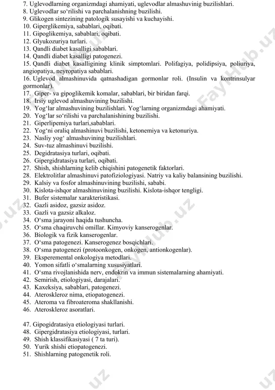 ko‘rinishlari (anafilaktik shok). 15. artyus-saxarov fenomini haqida tushuncha. modda almashuvi tipik buzilishlari, o‘sma patofiziologiyasi. 1. asosiy almashinuv. uning buzilishlari, asosiy almashinuv oshishi va pasayishi. 2. oqsil almashuvini buzilishi. oqsilning organizmdagi ahamiyati. 3. oqsil almashuvini buzilishing etaplari. 4. azot muvozanati buzilishi. manfiy va musbat azot balansi. 5. azotemiya, sabablari, oqibati. 6. gipoproteinemiya, sabablari, oqibati. disproteinemiya. 7. uglevodlarning organizmdagi ahamiyati, uglevodlar almashuvinig buzilishlari. 8. uglevodlar so‘rilishi va parchalanishning buzilishi. 9. glikogen sintezining patologik susayishi va kuchayishi. 10. giperglikemiya, sabablari, oqibati. 11. gipoglikemiya, sabablari, oqibati. 12. glyukozuriya turlari. 13. qandli diabet kasalligi sabablari. 14. qandli diabet kasalligi patogenezi. 15. qandli diabet kasalligining klinik simptomlari. polifagiya, polidipsiya, poliuriya, angiopatiya, neyropatiya sabablari. 16. uglevod almashinuvida qatnashadigan gormonlar roli. (insulin va kontrinsulyar gormonlar). 17. giper- va gipoglikemik komalar, sabablari, bir biridan farqi. 18. irsiy uglevod almashuvining buzilishi. 19. yog‘lar almashuvining buzilishlari. yog‘larning organizmdagi ahamiyati. 20. yog‘lar so‘rilishi va parchalanishining buzilishi. 21. giperlipemiya turlari,sabablari. 22. yog‘ni oraliq …
