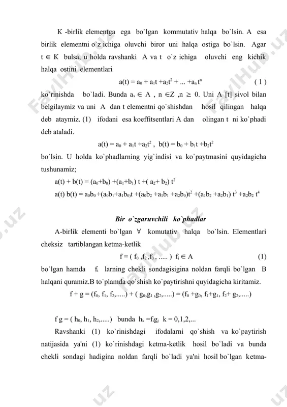 i va gj lar orqali simmetrik ifodalanishidan kelib chiqadi.bu ifodalanish в da distributivlik qonuni ham bajarilishini ko`rsatadi. f = (f0(f1(f2(.....)( g = (g0(g1(g2(.....)( h = (h0(h1(h2(.....) в to`plamning 3 ta elementi bo`lsin . u holda fg = d = (d0(d1(d2(.....) bunda dl = (figj l=0(1(2..... (fg)h = dh = l = (l0(l1(l2(.....) bunda ls = (dlhk = (((figj)hk= (figjhk f(gh) ni hisoblasak xuddi shu ifodani olamiz. demak, в (1(0(.....0(...) birlik elementga ega bo`lgan kommutativ va assosiativ halqadir. (а( 0 (...) ketma-ketlik а halqani elementi kabi qo`shiladi va ko`paytiriladi. bu esa bunday ketma-ketliklarni a dagi a elementga mos qo`yishga imkon biradi, ya`ni ( а(а uchun а = (а( 0 (.....) deb olamiz. shunday qilib, а в halqani halqa ostisi bo`ladi. х = (0(1(0....) deb olamiz va х ni а dagi o`zgaruvchi (yoki no`malum) deb olamiz. в da aniqlangan ko`paytirish amalidan foydalanib х2 = (0(0(1(..) ................................ (2) хn = (0(0(0..(0(1(0..) (2) va …