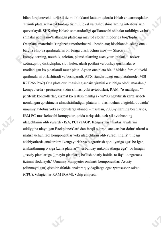 arning kattaliklari bilan farqlanuvchi, turli xil tizimli bloklarni katta miqdorda ishlab chiqarmoqdalar. tizimli platalar har xil turdagi tizimli, lokal va tashqi shinalarning interfeyslarini quvvatlaydi. shk ning ishlash samaradorligi qo‘llanuvchi shinalar tarkibiga va bu shinalar uchun mo‘ljallangan platadagi mavjud slotlar miqdoriga bog‘liqdir. onaplata„materinka“(inglizcha:motherboard—boshplata; hisoblanadi. sleng.ona - barcha chip va qurilmalarni bir biriga ulash uchun asos) — shaxsiy kompyuterning, noutbuk, telefon, planshetlarning asosiyqurilmalari —tezkor xotira,qattiq disk,chiplar, slot, kuler, ulash portlari va boshqa qurilmalar o rnatiladigan ko p qatlamli muxr plata. aynan ona plata bir-ʻʻ biridan farq qiluvchi qurilmalarni birlashtiradi va boshqaradi. atx standartidagi ona plata(model msi k7t266 pro2) ona plata qurilmasining asosiy qismini o z ichiga oladi, masalan,ʻ kompyuterda - protsessor, tizim shinasi yoki avtobuslari, ram, "o rnatilgan. "ʻ periferik kontrollerlar, xizmat ko rsatish mantig i - vaʻʻkengaytirish kartalarideb nomlangan qo shimcha almashtiriladigan platalarni ulash uchun ulagichlar, odatdaʻ umumiy avtobus yoki avtobuslarga ulanadi - masalan, 2000-yillarning boshlarida, ibm pc-mos keluvchi kompyuter, qoida …