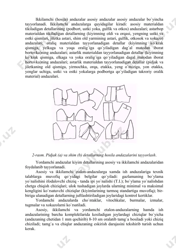 materialdan tayyorlanadigan detallar (kiyimning ko`krak qismiga, yelkaga va yoqa oralig`iga qo`yiladigan dag`al matodan iborat bortovka)ning andazalari; astarlik materialdan tayyorlanadigan detallar (kiyimning ko`krak qismiga, elkaga va yoka oralig`iga qo`yiladigan dagal matodan iborat bortovka)ning andazalari; astarlik materialdan tayyorlanadigan detallar (pidjak va jiletkaning old qismiga, yirmochka, orqa, etakka, yeng o`miziga, yon etakka, yenglar uchiga, ustki va ostki yokalarga podbortga qo`yiladigan takroriy oralik material) andazalari. 2-rasm. pidjak (a) va shim (b) detallarning hosila andazalarini tayyorlash. yordamchi andazalar kiyim detallarining asosiy va ikkilamchi andazalaridan foydalanib tayyorlanadi. asosiy va ikkilamchi etalon-andazalarga xamda ish andazalariga texnik talablarga muvofiq qo`yidagi belgilar qo`yiladi: gazlamaning bo`ylama yo`nalishini ifodalovchi chiziq - tanda ipi yo`nalishi (t.i.); bo`ylama yo`nalishdan chetga chiqish chiziqlari; ulok tushadigan joylarda ularning minimal va maksimal kengligini ko`rsatuvchi chiziqlar (kiyimlarining tarmoq standartiga muvofiq); bir-biriga ulanadigan detallarning juftlashtiriladigan joylaridagi kontrol kertiklar. yordamchi andazalarda cho`ntaklar, vitochkalar, burmalar, izmalar, tugmalar va xokazolarni ko`rsatiladi. asosiy, ikkilamchi va yordamchi etalon-andazalarning hamda ish andazalarining barcha komplektlarida …