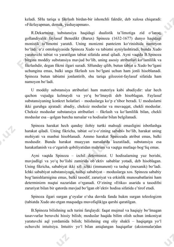 ha monistik talqiniga o‘zining dunyoning dualistik talqinini qarshi qo‘yadi. dekart bir-biriga bog‘liq bo‘lmagan ikki birinchi asos: nomoddiy yoki «fikrlovchi» substansiya va moddiy yoki «ko‘lamli substansiya» mavjudligini taxmin qiladi. bu ikki substansiya parallel mavjuddir. ularni o‘rganish bilan metafizika va fizika shug‘ullanadi. metafizika avvalo ma’naviy substansiyani, u bilan bog‘liq bo‘lgan bilish va borliq tamoyillarini o‘rganadi. fizika tabiat falsafasini tadqiq etadi. u dunyoning vujudga kelishi, erda hayotning rivojlanishi (tabiat qonunlariga muvofiq) haqidagi ta’limotni o‘z ichiga oladi, hayvonlar va inson tanasining tuzilishini mexanika qonunlariga bo‘ysinuvchi murakkab mashinalar sifatida o‘rganadi (r.dekart asarlaridan biri «hayvon – mashina» deb ataladi). dekart ilgari surgan kosmogoniya haqidagi ta’limot zamirida quyosh sistemasining tabiiy rivojlanishi g‘oyasi yotadi. uning fikricha, bu rivojlanish materiya va uning turli jinsli zarralari harakati bilan belgilanadi. dekart materiya mustaqil ijodiy kuchga ega deb hisoblaydi. harakatni dekart mexanik jarayon – jismlarning makonda ko‘chishi sifatida tushunadi. shunday qilib, r.dekart o‘z-o‘zi bilan ziddiyatga kirishadi: u makonni jismning ko‘lamliligi sifatida tan …