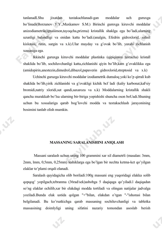 akdan o’tgan "-"ishorasi bilan belgilanadi. bu ko’rsatkichga qarab massaning sochiluvchanligi va tabletka massasining doimlyligi uning sifatini nazariy tomondan asoslab berish mumkin.fraksiyalar orasidagi farq qancha kichik bo’lsa u shunchalik maqsadga muvofiq bo’ladi. tabletka tayyorlashda lozim bo lgan massaning sochiluvchan zichligini aniqlash sochiluvchan zichlik shu modda massasining egallagan xajmi birligiga nisbatidir.bu kattalik tabletka tayyorlanayotgan qolip teshigining xajmini va massa doimiyligini oldindan aniqlash uchun xizmat qiladi-aniqlashni silindrda, tabletka tayyorlanadigan qoliplarda,yoki 545 ak-3 asbobida olib boriladi.buning uchun stolga qo’yilgan pergament qog’z ustidagi silindr taxtakachlanadigan tnassa bilan to’ldiriladi-ortiqcha massa chizg’ich bilan surib qo’yiladi, so’ng silindr ichidagi massa tortilib,uning xajmiga bo’linadi.masalan diametri 25mm va balandligi22,3mm bo’lgan silindrdagi amidopirin massasi 6 gr. tabletka tayyorlanishilozim bo’lgan massaning g’ovakliginianiqlash qolipdagi tahtakachlanadigan massa katta g’ovaklikka ega bomadi va u zarrachalarning katta-kichikligiga, geometrik shakligajoylanish xolatiga va massaning saralanish tarkibiga bog’liq bo’ladi.amalda g’ovaklikni aniqlash uchun qolipdagi massani va undan oldin xosil boxlgan tabletka xajmlarining farqidan foydalaniladi.buni amidopirinning g’ovakligini aniqlash misolida ko’rib chiqamiz.xajmi …