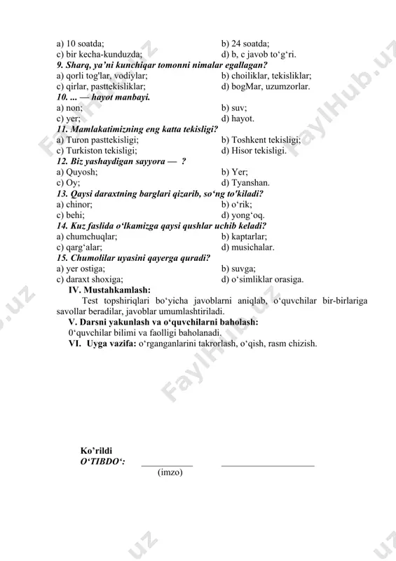 igi; b) toshkent tekisligi; c) turkiston tekisligi; d) hisor tekisligi. 12. biz yashaydigan sayyora — ? a) quyosh; b) yer; c) oy; d) tyanshan. 13. qaysi daraxtning barglari qizarib, so‘ng to'kiladi? a) chinor; b) o‘rik; c) behi; d) yong‘oq. 14. kuz faslida o‘lkamizga qaysi qushlar uchib keladi? a) chumchuqlar; b) kaptarlar; c) qarg‘alar; d) musichalar. 15. chumolilar uyasini qayerga quradi? a) yer ostiga; b) suvga; c) daraxt shoxiga; d) o‘simliklar orasiga. iv. mustahkamlash: test topshiriqlari bo‘yicha javoblarni aniqlab, o‘quvchilar bir-birlariga savollar beradilar, javoblar umumlashtiriladi. v. darsni yakunlash va o‘quvchilarni baholash: 0‘quvchilar bilimi va faolligi baholanadi. vi. uyga vazifa: o‘rganganlarini takrorlash, o‘qish, rasm chizish. ko’rildi o‘tibdo‘: ___________ ____________________ (imzo)