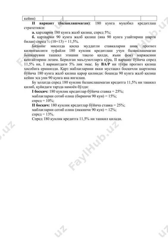 (яна 90 кунга узайтириш шарти билан) спред ½ (10+13) = 11,5%. бизнинг мисолда қисқа муддатли ставкаларни аниқ прогноз қилинганлиги туфайли 180 кунлик кредитлаш учун баланслашмаган бошқарувни ташкил этишни тақозо қилди, яъни фоиз маржасини кенгайтириш лозим. берилган маълумотларга кўра, ii вариант бўйича спред 11,5% ни, i вариантдаги 5% лик эмас. бу bа/p ни тўғри прогноз қилиш ҳисобига еришилди. қарз маблағларини икки мустақил босқичли шартнома бўйича 180 кунга жалб қилиш қарор қилинди: бошида 90 кунга жалб қилиш кейин эса уни 90 кунга яна янгилаш. бу ҳолатда спред 180 кунлик баланслашмаган кредитга 11,5% ни ташкил қилиб, қуйидаги тарзда намоён бўлди: i босқич: 180 кунлик кредитлар бўйича ставка = 25%; маблағларни сотиб олиш (биринчи 90 кун) = 15%; спред = 10%; ii босқич: 180 кунлик кредитлар бўйича ставка = 25%; маблағларни сотиб олиш (иккинчи 90 кун) = 12%; спред = 13%. спред 180 кунлик кредитга 11,5% ни ташкил қилади.