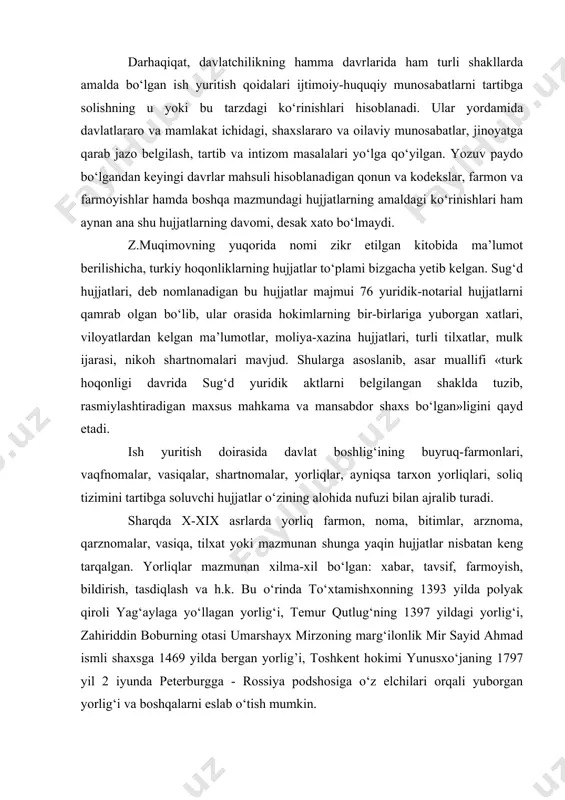 ydo bo‘lgandan keyingi davrlar mahsuli hisoblanadigan qonun va kodekslar, farmon va farmoyishlar hamda boshqa mazmundagi hujjatlarning amaldagi ko‘rinishlari ham aynan ana shu hujjatlarning davomi, desak xato bo‘lmaydi. z.muqimovning yuqorida nomi zikr etilgan kitobida ma’lumot berilishicha, turkiy hoqonliklarning hujjatlar to‘plami bizgacha yetib kelgan. sug‘d hujjatlari, deb nomlanadigan bu hujjatlar majmui 76 yuridik-notarial hujjatlarni qamrab olgan bo‘lib, ular orasida hokimlarning bir-birlariga yuborgan xatlari, viloyatlardan kelgan ma’lumotlar, moliya-xazina hujjatlari, turli tilxatlar, mulk ijarasi, nikoh shartnomalari mavjud. shularga asoslanib, asar muallifi «turk hoqonligi davrida sug‘d yuridik aktlarni belgilangan shaklda tuzib, rasmiylashtiradigan maxsus mahkama va mansabdor shaxs bo‘lgan»ligini qayd etadi. ish yuritish doirasida davlat boshlig‘ining buyruq-farmonlari, vaqfnomalar, vasiqalar, shartnomalar, yorliqlar, ayniqsa tarxon yorliqlari, soliq tizimini tartibga soluvchi hujjatlar o‘zining alohida nufuzi bilan ajralib turadi. sharqda x-xix asrlarda yorliq farmon, noma, bitimlar, arznoma, qarznomalar, vasiqa, tilxat yoki mazmunan shunga yaqin hujjatlar nisbatan keng tarqalgan. yorliqlar mazmunan xilma-xil bo‘lgan: xabar, tavsif, farmoyish, bildirish, tasdiqlash va h.k. bu …