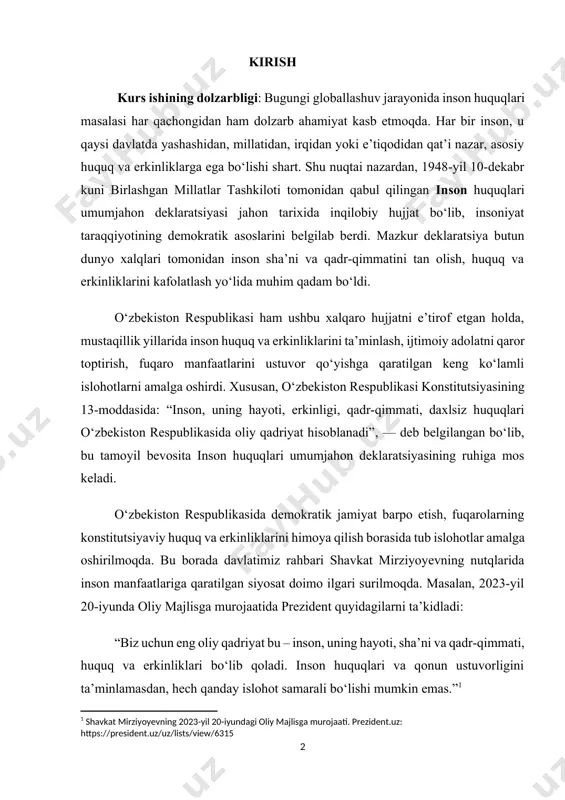 zbekiston respublikasida demokratik jamiyat barpo etish, fuqarolarning konstitutsiyaviy huquq va erkinliklarini himoya qilish borasida tub islohotlar amalga oshirilmoqda. bu borada davlatimiz rahbari shavkat mirziyoyevning nutqlarida inson manfaatlariga qaratilgan siyosat doimo ilgari surilmoqda. masalan, 2023-yil 20-iyunda oliy majlisga murojaatida prezident quyidagilarni ta’kidladi: “biz uchun eng oliy qadriyat bu – inson, uning hayoti, sha’ni va qadr-qimmati, huquq va erkinliklari bo‘lib qoladi. inson huquqlari va qonun ustuvorligini ta’minlamasdan, hech qanday islohot samarali bo‘lishi mumkin emas.”[footnoteref:1] [1: shavkat mirziyoyevning 2023-yil 20-iyundagi oliy majlisga murojaati. prezident.uz: https://president.uz/uz/lists/view/6315] shu bilan birga, o‘zbekiston inson huquqlarini himoya qilish bo‘yicha qator xalqaro hujjatlarning, jumladan, inson huquqlari umumjahon deklaratsiyasining doimiy ishtirokchisidir. bu esa mazkur mavzuni chuqur o‘rganish, uning nazariy va amaliy ahamiyatini tahlil qilishni zaruratga aylantiradi. mazkur kurs ishining maqsadi – inson huquqlari umumjahon deklaratsiyasining mazmun-mohiyatini o‘rganish, uning xalqaro huquqiy tizimdagi o‘rni, o‘zbekiston respublikasida bu deklaratsiya asosida amalga oshirilayotgan islohotlarni tahlil qilishdan iborat. kurs ishining obyekti – inson huquqlari bilan …