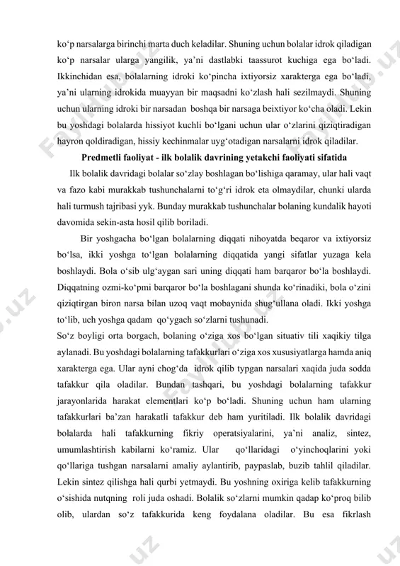 ativ tili xaqikiy tilga aylanadi. bu yoshdagi bolalarning tafakkurlari o‘ziga xos xususiyatlarga hamda aniq xarakterga ega. ular ayni chog‘da idrok qilib typgan narsalari xaqida juda sodda tafakkur qila oladilar. bundan tashqari, bu yoshdagi bolalarning tafakkur jarayonlarida harakat elementlari ko‘p bo‘ladi. shuning uchun ham ularning tafakkurlari ba’zan harakatli tafakkur deb ham yuritiladi. ilk bolalik davridagi bolalarda hali tafakkurning fikriy operatsiyalarini, ya’ni analiz, sintez, umumlashtirish kabilarni ko‘ramiz. ular qo‘llaridagi o‘yinchoqlarini yoki qo‘llariga tushgan narsalarni amaliy aylantirib, paypaslab, buzib tahlil qiladilar. lekin sintez qilishga hali qurbi yetmaydi. bu yoshning oxiriga kelib tafakkurning o‘sishida nutqning roli juda oshadi. bolalik so‘zlarni mumkin qadap ko‘proq bilib olib, ulardan so‘z tafakkurida keng foydalana oladilar. bu esa fikrlash operatsiyalarining o‘sishiga yordam beradi. bolada so‘zlar vositasi bilan analiz va sintez qilish, abstraksiyalash hamda umumlashtirishning dastlabki alomatlari ko‘rina boshlaydi. tafakkurning o‘sishida yana bir muhim bosqich shundan iboratki, ilk bolalik yoshining oxiriga kelib bola ayrim tushunchalarni bilib olishga va bu tushunchalarning …