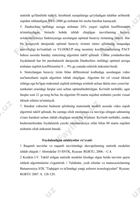 sh kodi bilan taqqoslaganda bashorat qilinmagan holda ishlatish, farq doirasi energiyasidan 5 barobar ko'p daromad olish imkonini beradi. 4. daubeshies sinfida har bir kengayish darajasida sobit rekonstruksiya xatosida maksimal siqilish nisbati mezoniga muvofiq optimal asos olinadi. ko'rinib turibdiki, bu asosdan foydalanish bir xil tiklash sifatiga ega bo'lgan jpeg standartiga nisbatan 18% ga yuqori siqishni koeffitsientini ta'minlaydi va jpeg 2000 dan kam emas. biroq, taklif qilingan algoritmda huffman kodlashining statistik qo'llanilishi tufayli, hisoblash xarajatlariga qo'yiladigan talablar arifmetik siqishni ishlatadigan jpeg 2000 ga nisbatan bir necha barobar kamayadi. 5. daubechies sinfidagi asosga nisbatan 24% yuqori siqilish koeffitsientini ta'minlaydigan, birinchi bobda ishlab chiqilgan tasvirlarning fazoviy avtokorrelyatsiya funktsiyasiga asoslangan optimal bazaviy tizimning sintezi. har bir kengayish darajasida optimal bazaviy tizimni sintez qilishning maqsadga muvofiqligi ko'rsatiladi va vlookup ning taxminiy koeffitsientlarining pacf bahosi asosida bunday sintezning algoritmi taklif qilinadi. ushbu yondashuvdan foydalanish har bir parchalanish darajasida daubechies sinfidagi optimal asosga nisbatan siqilish koeffitsientini 8 ... …