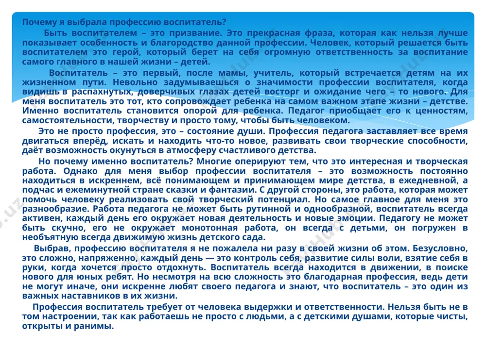 — это контроль себя, развитие силы воли, взятие себя в руки, когда хочется просто отдохнуть. воспитатель всегда находится в движении, в поиске нового для юных ребят. но несмотря на всю сложность это благодарная профессия, ведь дети не могут иначе, они искренне любят своего педагога и знают, что воспитатель – это один из важных наставников в их жизни. профессия воспитатель требует от человека выдержки и ответственности. нельзя быть не в том настроении, так как работаешь не просто с людьми, а с детскими душами, которые чисты, открыты и ранимы. я выбрала эту профессию, чтобы помогать и быть разным. ведь в своей работе воспитатель должен быть помощником, другом, наставником и просто наблюдателем. да, иногда воспитатель должен быть наблюдателем и дать детям возможность побыть наедине. сложно представить себе воспитателя, который приходит «просто работать» - выполнять свои ежедневные обязанности, проводить обязательные занятия и вести документацию. каждый ребенок приходит со своим настроением, иногда тревогами, радостями и …