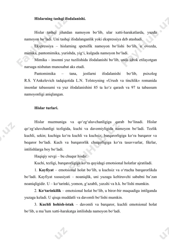 ida l.n. tolstoyning «urush va tinchlik» romanida insonlar tabassumi va yuz ifodalanishini 85 ta ko‘z qarash va 97 ta tabassum namoyonligi aniqlangan. hislar turlari. hislar mazmuniga va qo‘zg‘aluvchanligiga qarab bo‘linadi. hislar qo‘zg‘aluvchanligi tezligida, kuchi va davomiyligida namoyon bo‘ladi. tezlik kuchli, sekin; kuchiga ko‘ra kuchli va kuchsiz; barqarorligiga ko‘ra barqaror va beqaror bo‘ladi. kuch va barqarorlik chuqurligiga ko‘ra tasavvurlar, fikrlar, intilishlarga boy bo‘ladi. haqiqiy sevgi – bu chuqur hisdir. kuchi, tezligi, barqarorligiga ko‘ra quyidagi emotsional holatlar ajratiladi. 1. kayfiyat – emotsional holat bo‘lib, u kuchsiz va o‘rtacha barqarorlikda bo‘ladi. kayfiyat xususiyati – noaniqlik, uni yuzaga keltiruvchi sababni ba’zan noaniqligidir. u – ko‘tarinki, yomon, g‘azabli, yaxshi va h.k. bo‘lishi mumkin. 2. ko‘tarinkilik – emotsional holat bo‘lib, u biror-bir maqsadiga intilganda yuzaga keladi. u qisqa muddatli va davomli bo‘lishi mumkin. 3. kuchli hohish-istak – davomli va barqaror, kuchli emotsional holat bo‘lib, u ma’lum xatti-harakatga intilishda namoyon bo‘ladi. 4. affektlar o‘ta kuchli tez paydo …