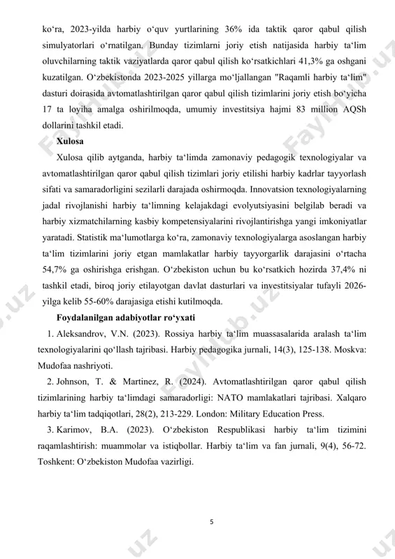 lion aqsh dollarini tashkil etdi, bu 2020-yildagi ko‘rsatkichdan 2,8 barobar ko‘p. o‘zbekiston mudofaa vazirligi ma‘lumotlariga ko‘ra, 2023-yilda harbiy o‘quv yurtlarining 54% ida virtual simulyatsiya tizimlari joriy etilgan, 67% ida esa masofaviy ta‘lim platformalari faoliyat ko‘rsatmoqda. o‘zbekistonda avtomatlashtirilgan qaror qabul qilish tizimlari harbiy ta‘limga 2022-yildan boshlab faol joriy etila boshlandi. o‘zbekiston respublikasi mudofaa vazirligi ma‘lumotlariga ko‘ra, 2023-yilda harbiy o‘quv yurtlarining 36% ida taktik qaror qabul qilish simulyatorlari o‘rnatilgan. bunday tizimlarni joriy etish natijasida harbiy ta‘lim oluvchilarning taktik vaziyatlarda qaror qabul qilish ko‘rsatkichlari 41,3% ga oshgani kuzatilgan. o‘zbekistonda 2023-2025 yillarga mo‘ljallangan "raqamli harbiy ta‘lim" dasturi doirasida avtomatlashtirilgan qaror qabul qilish tizimlarini joriy etish bo‘yicha 17 ta loyiha amalga oshirilmoqda, umumiy investitsiya hajmi 83 million aqsh dollarini tashkil etadi. xulosa xulosa qilib aytganda, harbiy ta‘limda zamonaviy pedagogik texnologiyalar va avtomatlashtirilgan qaror qabul qilish tizimlari joriy etilishi harbiy kadrlar tayyorlash sifati va samaradorligini sezilarli darajada oshirmoqda. innovatsion texnologiyalarning jadal rivojlanishi harbiy ta‘limning kelajakdagi evolyutsiyasini …