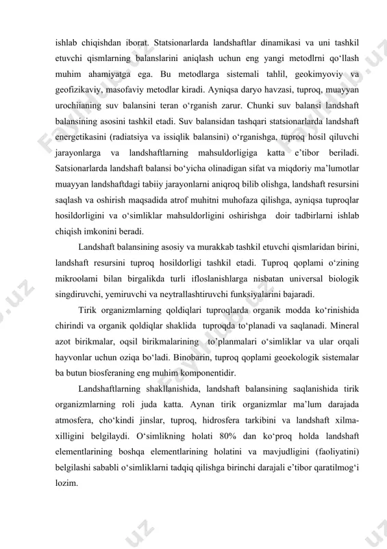 arlari sohafiy statsionarlar kabi regional va global monitoringlar tizimiga tabiiy landshaftlarda yuzaga keladigan sifat va miqdor o‘zgarishlarini o‘rganish maqsadida kiradi. bunday tadqiqotlarning maqsadi antropogen faoliyatni hisobga olgan holda geoekologik bashoratlarni ishlab chiqishdan iborat. statsionarlarda landshaftlar dinamikasi va uni tashkil etuvchi qismlarning balanslarini aniqlash uchun eng yangi metodlrni qo‘llash muhim ahamiyatga ega. bu metodlarga sistemali tahlil, geokimyoviy va geofizikaviy, masofaviy metodlar kiradi. ayniqsa daryo havzasi, tuproq, muayyan urochiianing suv balansini teran o‘rganish zarur. chunki suv balansi landshaft balansining asosini tashkil etadi. suv balansidan tashqari statsionarlarda landshaft energetikasini (radiatsiya va issiqlik balansini) o‘rganishga, tuproq hosil qiluvchi jarayonlarga va landshaftlarning mahsuldorligiga katta e’tibor beriladi. satsionarlarda landshaft balansi bo‘yicha olinadigan sifat va miqdoriy ma’lumotlar muayyan landshaftdagi tabiiy jarayonlarni aniqroq bilib olishga, landshaft resursini saqlash va oshirish maqsadida atrof muhitni muhofaza qilishga, ayniqsa tuproqlar hosildorligini va o‘simliklar mahsuldorligini oshirishga doir tadbirlarni ishlab chiqish imkonini beradi. landshaft balansining asosiy va murakkab tashkil etuvchi qismlaridan birini, landshaft …