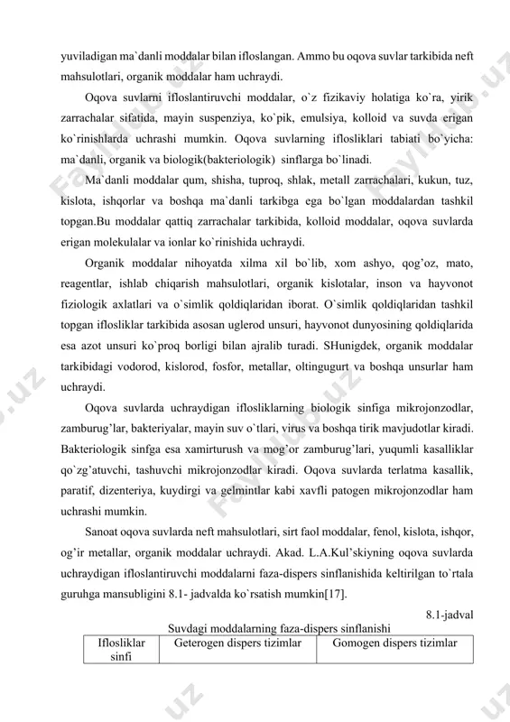 o`proq ko`chalarning sirtidan yuviladigan ma`danli moddalar bilan ifloslangan. ammo bu oqova suvlar tarkibida neft mahsulotlari, organik moddalar ham uchraydi. oqova suvlarni ifloslantiruvchi moddalar, o`z fizikaviy holatiga ko`ra, yirik zarrachalar sifatida, mayin suspenziya, ko`pik, emulsiya, kolloid va suvda erigan ko`rinishlarda uchrashi mumkin. oqova suvlarning iflosliklari tabiati bo`yicha: ma`danli, organik va biologik(bakteriologik) sinflarga bo`linadi. ma`danli moddalar qum, shisha, tuproq, shlak, metall zarrachalari, kukun, tuz, kislota, ishqorlar va boshqa ma`danli tarkibga ega bo`lgan moddalardan tashkil topgan.bu moddalar qattiq zarrachalar tarkibida, kolloid moddalar, oqova suvlarda erigan molekulalar va ionlar ko`rinishida uchraydi. organik moddalar nihoyatda xilma xil bo`lib, xom ashyo, qog’oz, mato, reagentlar, ishlab chiqarish mahsulotlari, organik kislotalar, inson va hayvonot fiziologik axlatlari va o`simlik qoldiqlaridan iborat. o`simlik qoldiqlaridan tashkil topgan iflosliklar tarkibida asosan uglerod unsuri, hayvonot dunyosining qoldiqlarida esa azot unsuri ko`proq borligi bilan ajralib turadi. shunigdek, organik moddalar tarkibidagi vodorod, kislorod, fosfor, metallar, oltingugurt va boshqa unsurlar ham uchraydi. oqova suvlarda uchraydigan iflosliklarning …
