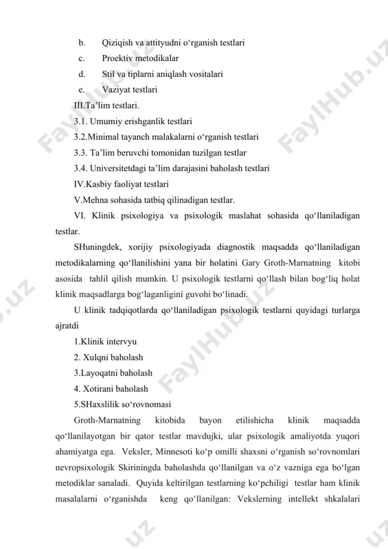 klinik psixologiya va psixologik maslahat sohasida qo‘llaniladigan testlar. shuningdek, xorijiy psixologiyada diagnostik maqsadda qo‘llaniladigan metodikalarning qo‘llanilishini yana bir holatini gary groth-marnatning kitobi asosida tahlil qilish mumkin. u psixologik testlarni qo‘llash bilan bog‘liq holat klinik maqsadlarga bog‘laganligini guvohi bo‘linadi. u klinik tadqiqotlarda qo‘llaniladigan psixologik testlarni quyidagi turlarga ajratdi 1.klinik intervyu 2. xulqni baholash 3.layoqatni baholash 4. xotirani baholash 5.shaxslilik so‘rovnomasi groth-marnatning kitobida bayon etilishicha klinik maqsadda qo‘llanilayotgan bir qator testlar mavdujki, ular psixologik amaliyotda yuqori ahamiyatga ega. veksler, minnesoti ko‘p omilli shaxsni o‘rganish so‘rovnomlari nevropsixologik skiriningda baholashda qo‘llanilgan va o‘z vazniga ega bo‘lgan metodiklar sanaladi. quyida keltirilgan testlarning ko‘pchiligi testlar ham klinik masalalarni o‘rganishda keng qo‘llanilgan: vekslerning intellekt shkalalari (wais-iii / wisc-iii), vesы pamyati vekslerning xotirani o‘rganish shkalasi (wms-iii), minnesotining ko‘p omilli shaxslilik so‘rovnomasi (mmpi-2), mulьtiaksial inventarizatsiyalash (mcmi-iii), benderning vizual-motor geshtalьt-test, rorshax va tematik appersepsiya test (tat; kamara, natan, i puente, 2000; s. 1993 watkins, 1991; uotkins, kempbell, nieberding, i hallmark, …
