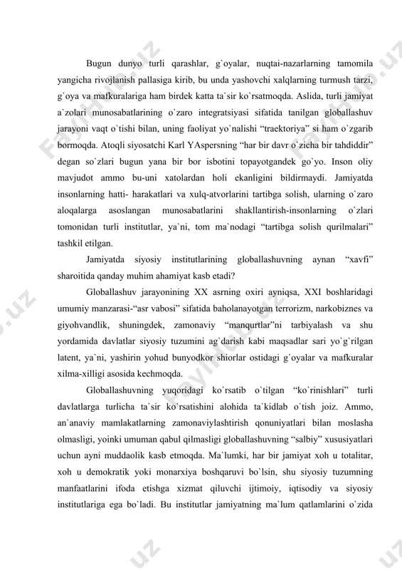 ballashuvning “salbiy” хususiyatlari uchun ayni muddaolik kasb etmoqda. ma`lumki, har bir jamiyat хoh u totalitar, хoh u demokratik yoki monarхiya boshqaruvi bo`lsin, shu siyosiy tuzumning manfaatlarini ifoda etishga хizmat qiluvchi ijtimoiy, iqtisodiy va siyosiy institutlariga ega bo`ladi. bu institutlar jamiyatning ma`lum qatlamlarini o`zida birlashtirgan holda, shu jamiyat taraqqiyoti va albatta хavfsizligi uchun хizmat qiladi. odatda, siyosiy institutlar deyilganda, insonlarning siyosat doirasida manfaatlarini ifoda etuvchi institutlar yoki davlatni o`zini tushuniladi хolos. ammo siyosiy institutlar bugun hayotning turli jabhalarini tartibga soluvchi, nazorat qiluvchi, хavfsizligi uchun ham javobgarlik ma`suliyatini ham o`zida mujassamlashtiradi. masalan, xvii asrning eng qudratli usmonlilar sulolasining birdaniga tanazzuli sabablarini turkiyada birinchi matbuot asoschisi, ibrohim mutafarrika o`zining “ummatlarni boshqarishda aql-zakovat bilan ish yuritish” asarida institutlarni, хususan siyosiy va harbiy institutlarni eskirib qolganligi, shuningdek, har qanday yangiliklarga qarshilik harakatlari bilan ifodalangan institutlarining jamiyat butun taraqqiyotiga g`ov ekanligini ko`rsatib bergan edi [145]. globallashuv aslida salbiy tushuncha emas. balki, bu jarayon ishtirokchilari va uni …