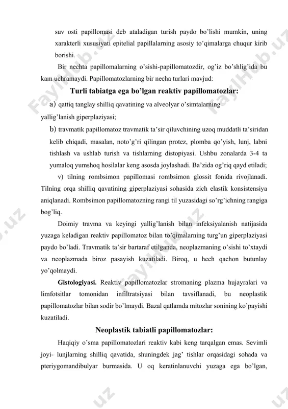 lar ham kiradi. avtoinokulyatsiya yoki kontrakt natijasida yuzaga keladi. virusli etiologiya og’iz shilliq qavati papillomatozining teri yuzasida vulgar so’gallar bilan qo’shilganiga qarab tasdiqlanadi. og’iz bo’shlig’ida ular tekis yoki oddiy so’gallar shaklida uchraydi. antitelolar ishlab chiqarish tufayli tasodifiy orqaga qaytish mumkin. ko’ruvda zich, og’riqsiz, yassi, silliq, ammo yaltiroq bo’lmagan yuzali, aniq chegarali qobiqlar yoki yarim shar shaklidagi hosilalar, bunda ham aniq chegaraliligi aniqlanadi. ikkala shakl ham kulrang-pushti rangga ega va o’lchamlari 0,5 sm gacha . reaktiv papillomatozlardan farqli o’laroq, ular shikastlanish joylarida emas, balki har qanday joyda o’z-o’zidan paydo bo’ladi. rasm. 11.5. yassi hujayrali papilloma gistologiyasi. biriktiruvchi to’qimali oyoqchada joylashgan ko’payadigan keratinlanuvchi yoki keratinlanmaydigan epiteliyning o’sishi qayd etiladi. stromaning biriktiruvchi to’qimali papillalari ko’pincha daraxtsimon shoxlanishga ega bo’ladi.. biriktiruvchi to’qima bo’shashgan yoki zich bo’lishi mumkin. differensial diagnostika: · kichik so’lak bezlari to’plangan joylarda joylashgan, yarim shar shaklida joylashgan, shilliq qavat ko’pincha rangpar rangga ega va suyuqlik bilan to’lgan pufak bilan ifodalanadigan saqlangan …