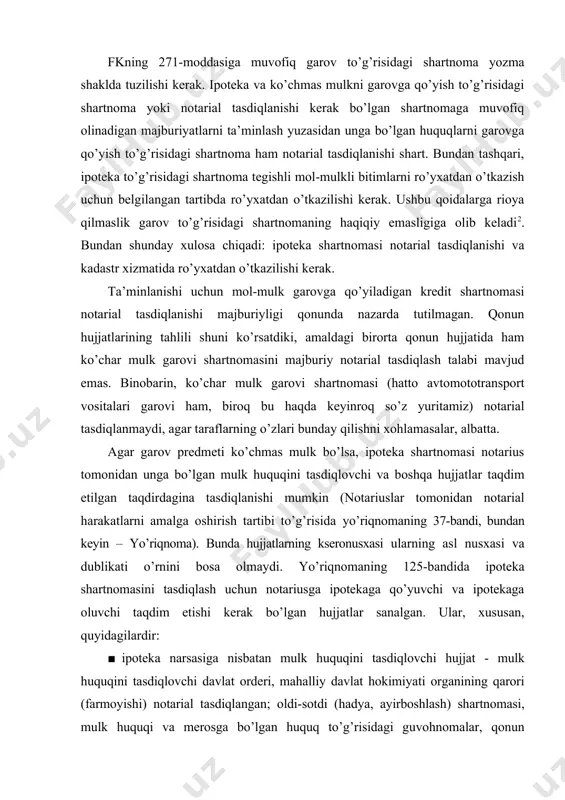 lsa, ipoteka shartnomasi notarius tomonidan unga bo’lgan mulk huquqini tasdiqlovchi va boshqa hujjatlar taqdim etilgan taqdirdagina tasdiqlanishi mumkin (notariuslar tomonidan notarial harakatlarni amalga oshirish tartibi to’g’risida yo’riqnomaning 37-bandi, bundan keyin – yo’riqnoma). bunda hujjatlarning kseronusxasi ularning asl nusxasi va dublikati o’rnini bosa olmaydi. yo’riqnomaning 125-bandida ipoteka shartnomasini tasdiqlash uchun notariusga ipotekaga qo’yuvchi va ipotekaga oluvchi taqdim etishi kerak bo’lgan hujjatlar sanalgan. ular, xususan, quyidagilardir: · ipoteka narsasiga nisbatan mulk huquqini tasdiqlovchi hujjat - mulk huquqini tasdiqlovchi davlat orderi, mahalliy davlat hokimiyati organining qarori (farmoyishi) notarial tasdiqlangan; oldi-sotdi (hadya, ayirboshlash) shartnomasi, mulk huquqi va merosga bo’lgan huquq to’g’risidagi guvohnomalar, qonun hujjatlariga zid bo’lmagan boshqa bitimlar; · «ergeodezkadastr» davlat qo’mitasi hududiy bo’linmasining ma’lumotnomasi; ■uy, kvartira, uyning yoki kvartiraning bir qismida doimiy propiska qilingan shaxslar to’g’risida fuqarolarning o’zini o’zi boshqarish organlari yoki xumsh tomonidan berilgan ma’lumotnoma; ■garov mulkining sug’urta etilganligi haqidagi guvohnoma (sug’urta polisi) va (yoki) sug’urta shartnomasi; ■ asosiy majburiyat haqidagi shartnoma …